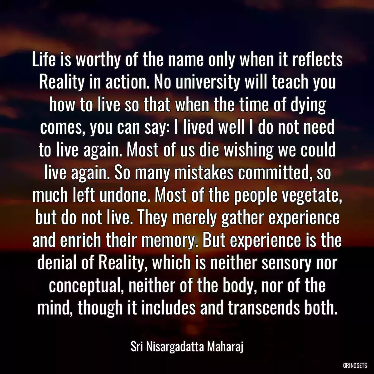 Life is worthy of the name only when it reflects Reality in action. No university will teach you how to live so that when the time of dying comes, you can say: I lived well I do not need to live again. Most of us die wishing we could live again. So many mistakes committed, so much left undone. Most of the people vegetate, but do not live. They merely gather experience and enrich their memory. But experience is the denial of Reality, which is neither sensory nor conceptual, neither of the body, nor of the mind, though it includes and transcends both.