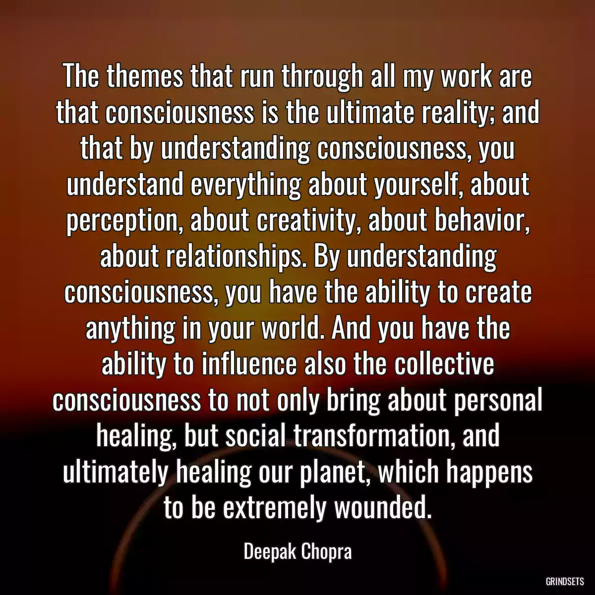 The themes that run through all my work are that consciousness is the ultimate reality; and that by understanding consciousness, you understand everything about yourself, about perception, about creativity, about behavior, about relationships. By understanding consciousness, you have the ability to create anything in your world. And you have the ability to influence also the collective consciousness to not only bring about personal healing, but social transformation, and ultimately healing our planet, which happens to be extremely wounded.