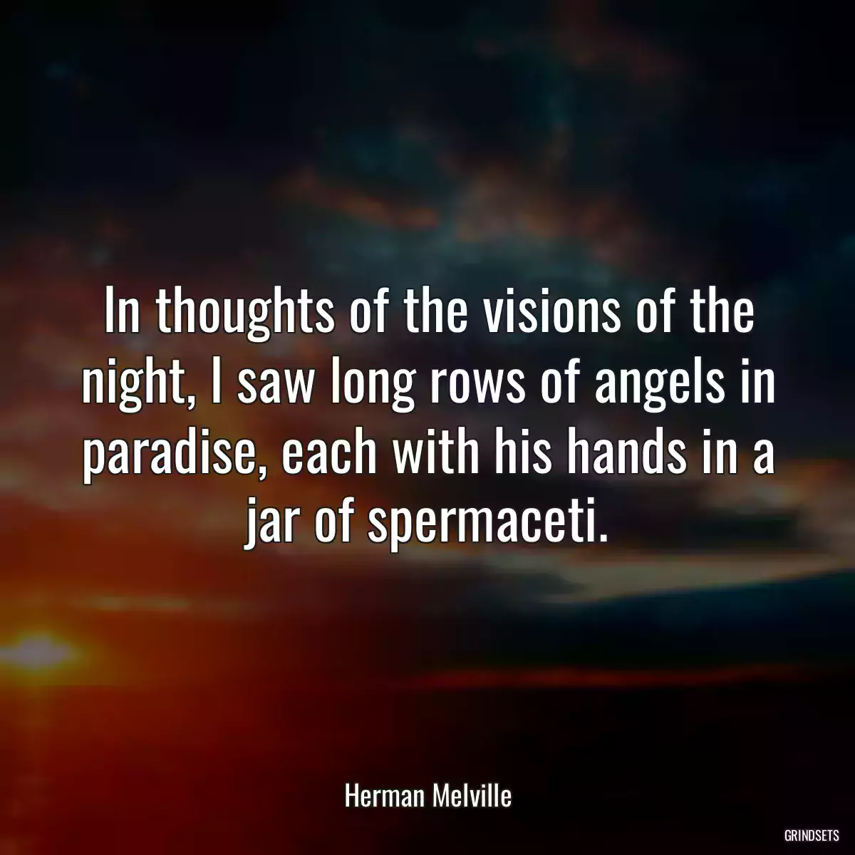 In thoughts of the visions of the night, I saw long rows of angels in paradise, each with his hands in a jar of spermaceti.