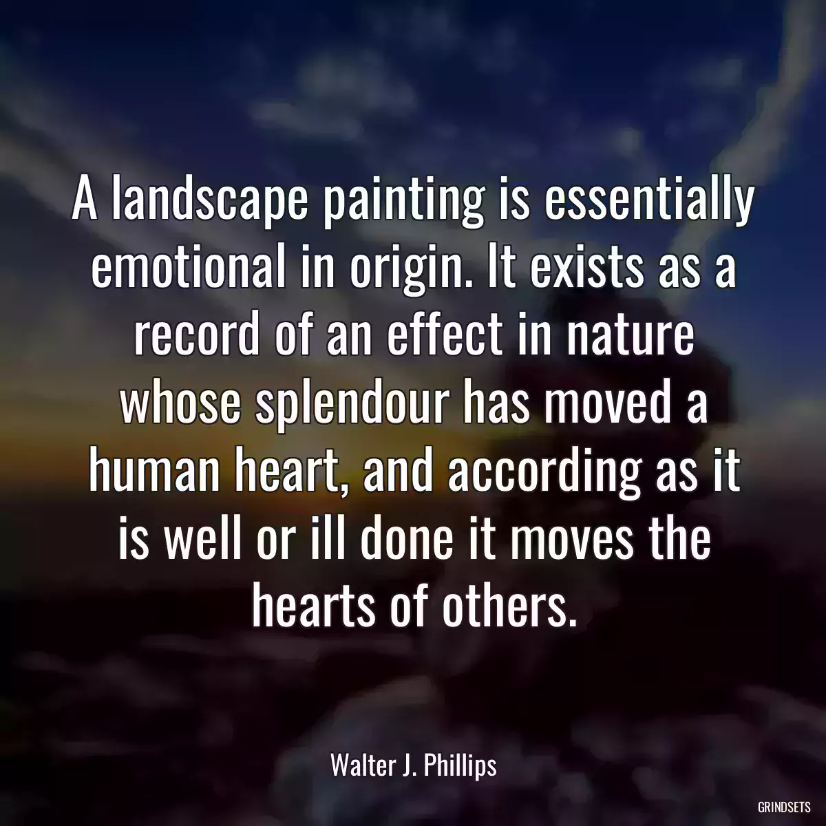 A landscape painting is essentially emotional in origin. It exists as a record of an effect in nature whose splendour has moved a human heart, and according as it is well or ill done it moves the hearts of others.