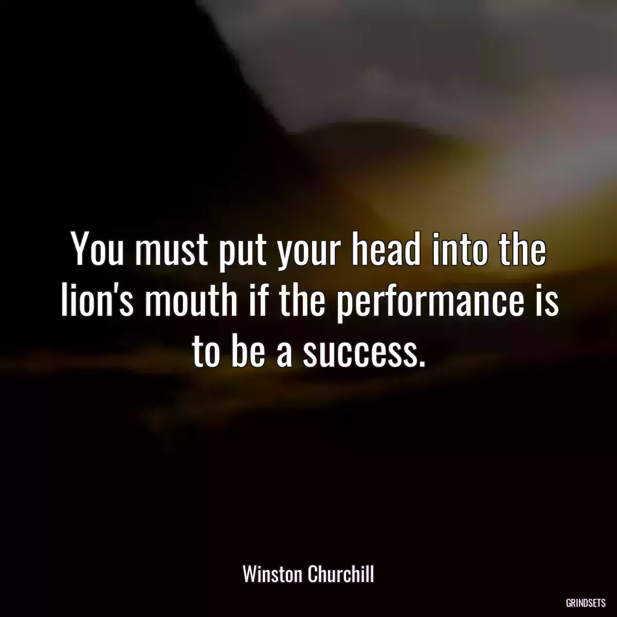 You must put your head into the lion\'s mouth if the performance is to be a success.