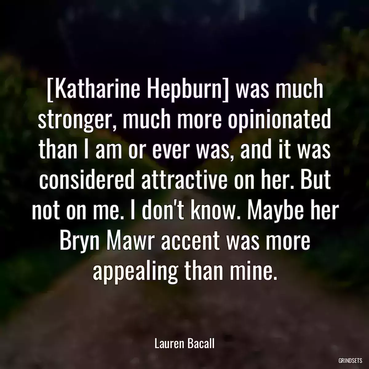 [Katharine Hepburn] was much stronger, much more opinionated than I am or ever was, and it was considered attractive on her. But not on me. I don\'t know. Maybe her Bryn Mawr accent was more appealing than mine.