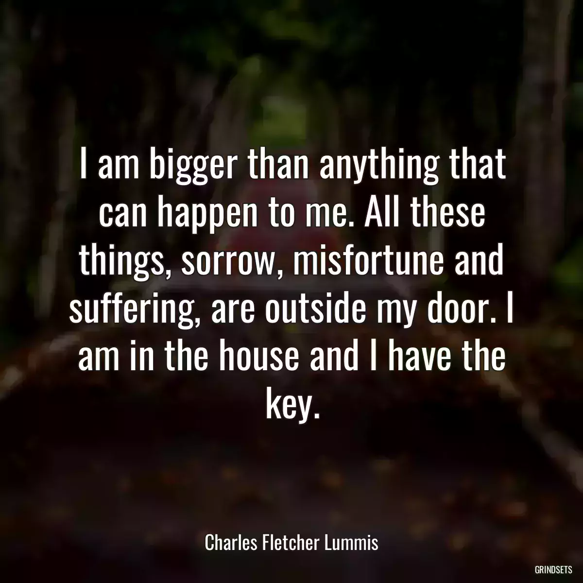 I am bigger than anything that can happen to me. All these things, sorrow, misfortune and suffering, are outside my door. I am in the house and I have the key.