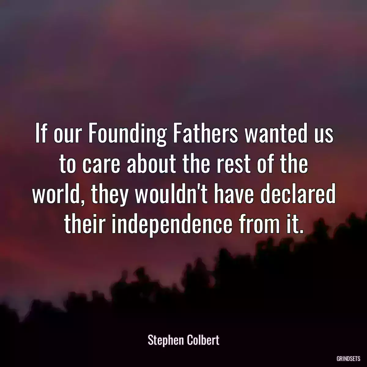 If our Founding Fathers wanted us to care about the rest of the world, they wouldn\'t have declared their independence from it.