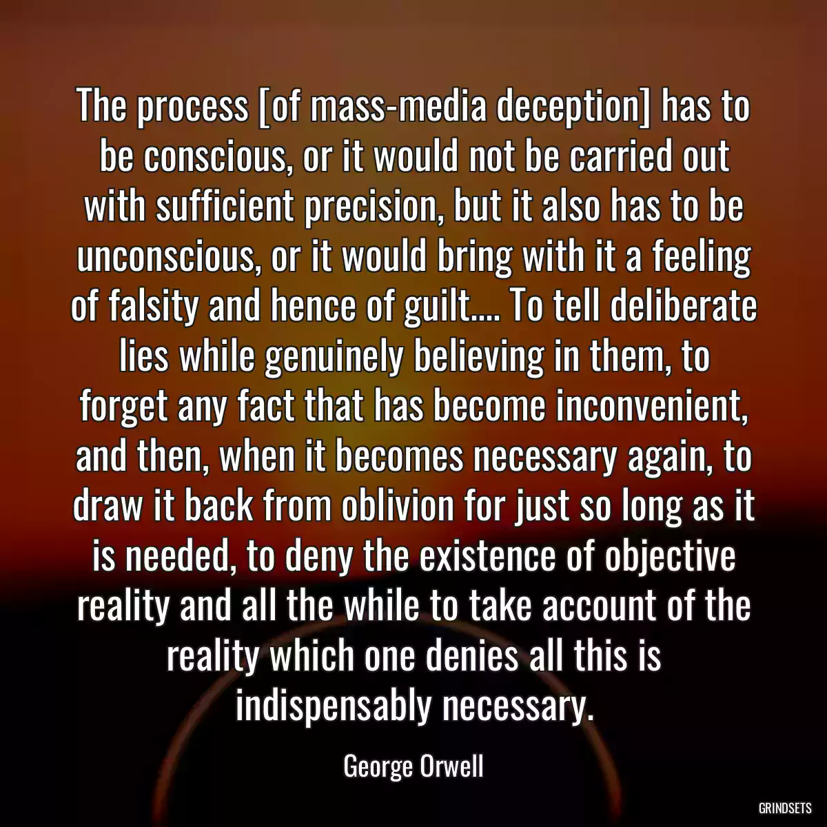 The process [of mass-media deception] has to be conscious, or it would not be carried out with sufficient precision, but it also has to be unconscious, or it would bring with it a feeling of falsity and hence of guilt.... To tell deliberate lies while genuinely believing in them, to forget any fact that has become inconvenient, and then, when it becomes necessary again, to draw it back from oblivion for just so long as it is needed, to deny the existence of objective reality and all the while to take account of the reality which one denies all this is indispensably necessary.