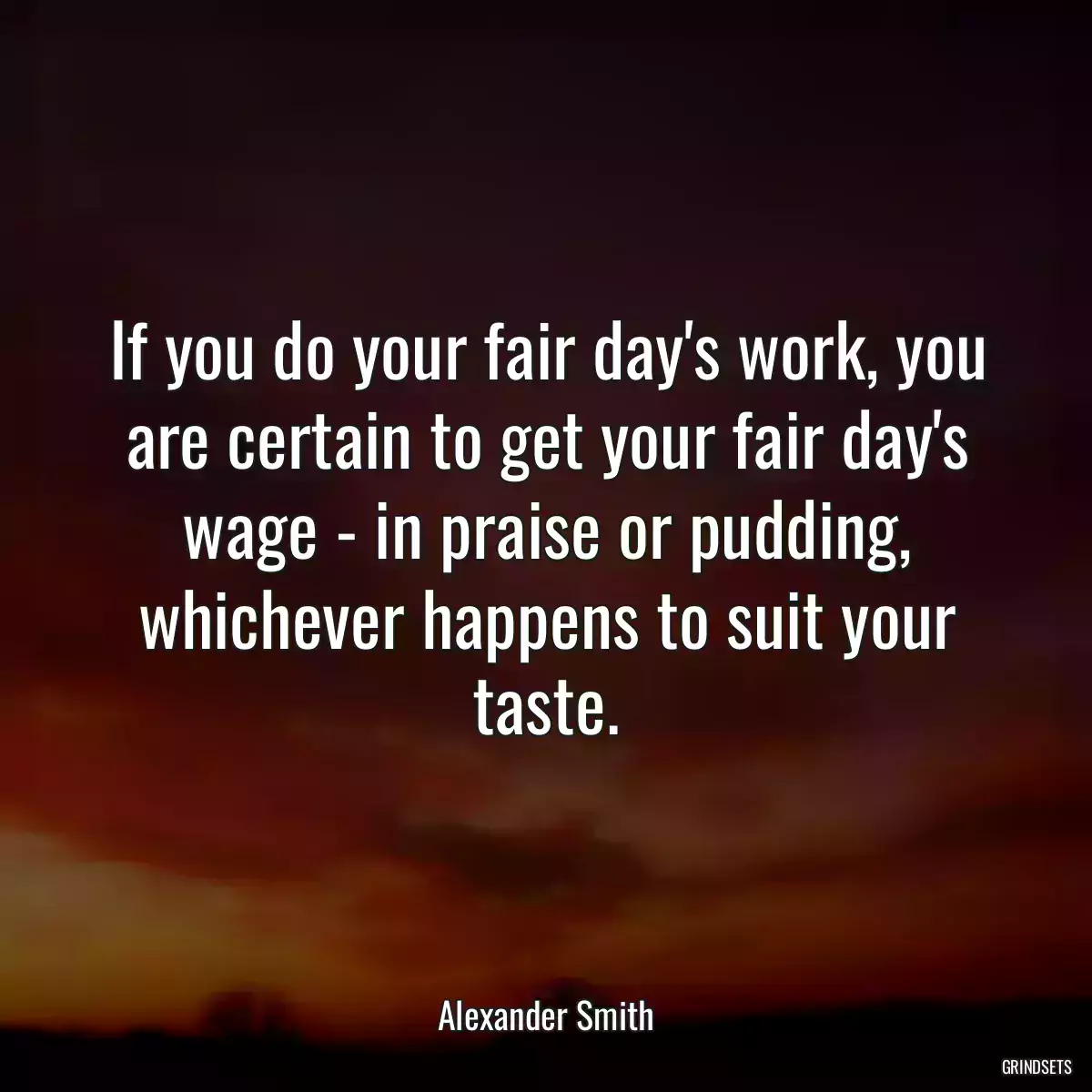 If you do your fair day\'s work, you are certain to get your fair day\'s wage - in praise or pudding, whichever happens to suit your taste.