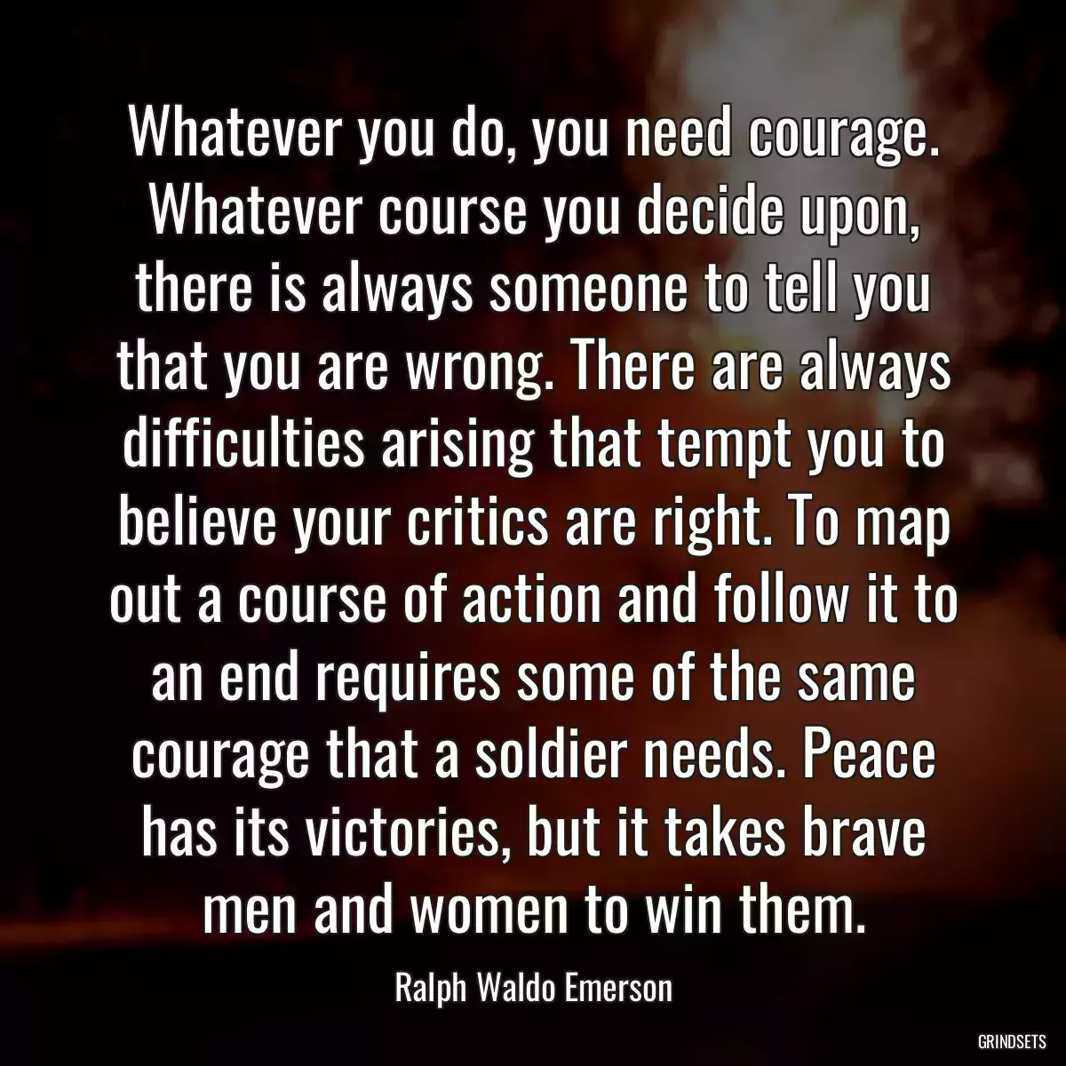 Whatever you do, you need courage. Whatever course you decide upon, there is always someone to tell you that you are wrong. There are always difficulties arising that tempt you to believe your critics are right. To map out a course of action and follow it to an end requires some of the same courage that a soldier needs. Peace has its victories, but it takes brave men and women to win them.