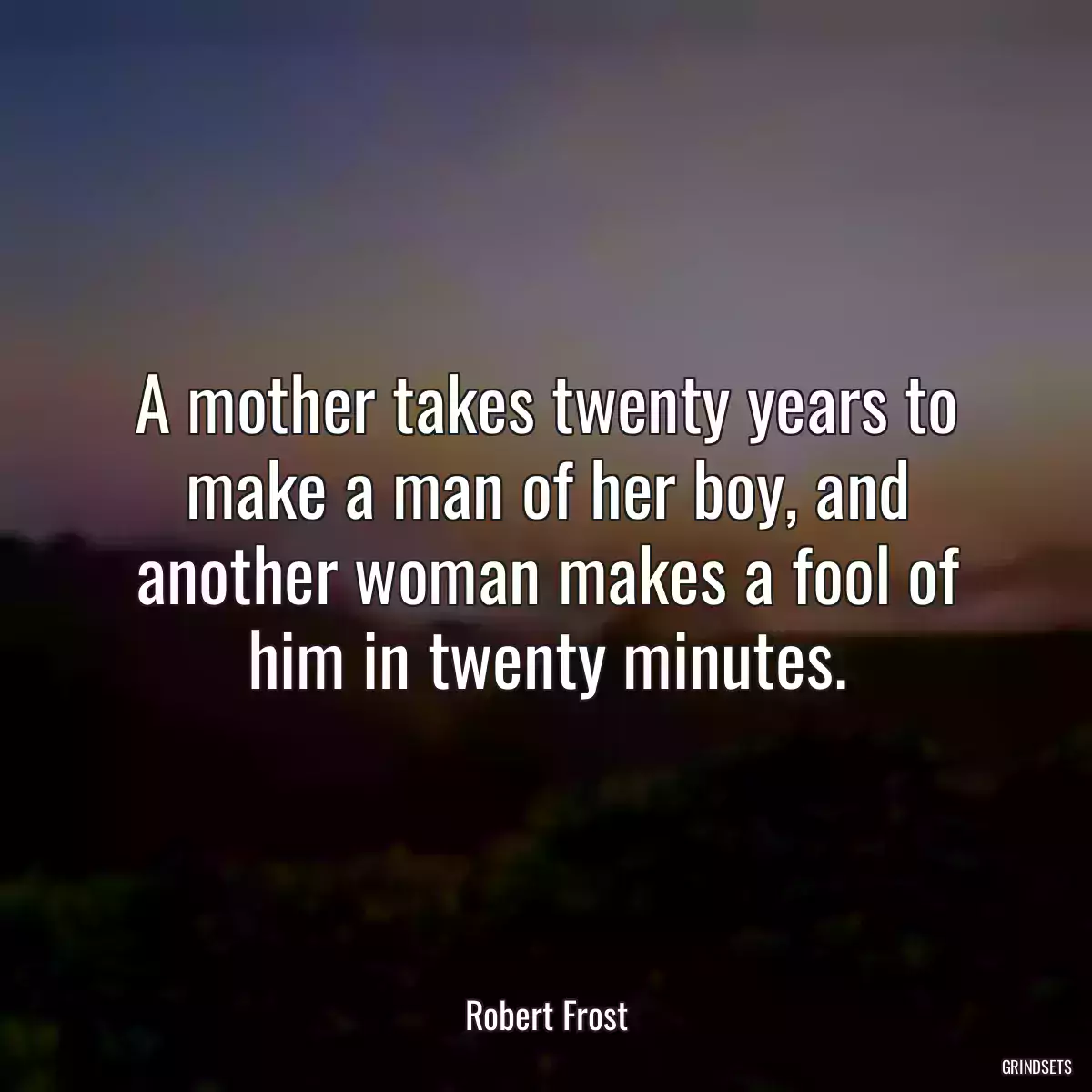 A mother takes twenty years to make a man of her boy, and another woman makes a fool of him in twenty minutes.