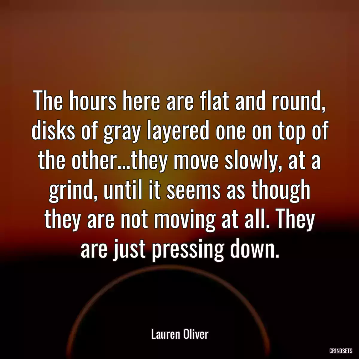 The hours here are flat and round, disks of gray layered one on top of the other...they move slowly, at a grind, until it seems as though they are not moving at all. They are just pressing down.