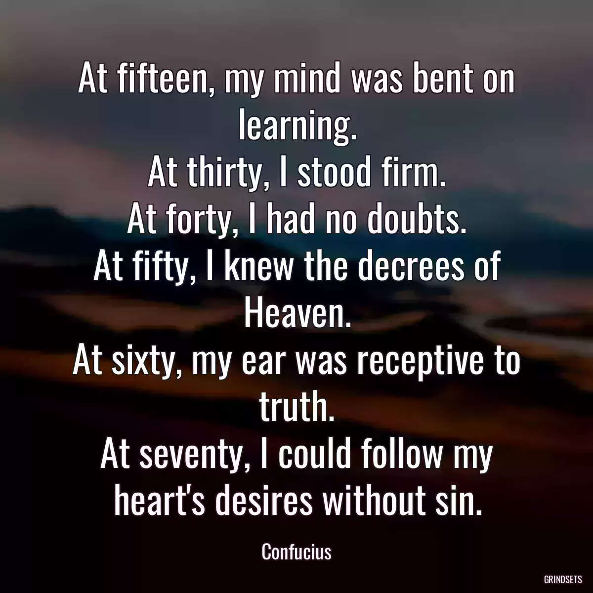 At fifteen, my mind was bent on learning.
At thirty, I stood firm.
At forty, I had no doubts.
At fifty, I knew the decrees of Heaven.
At sixty, my ear was receptive to truth.
At seventy, I could follow my heart\'s desires without sin.