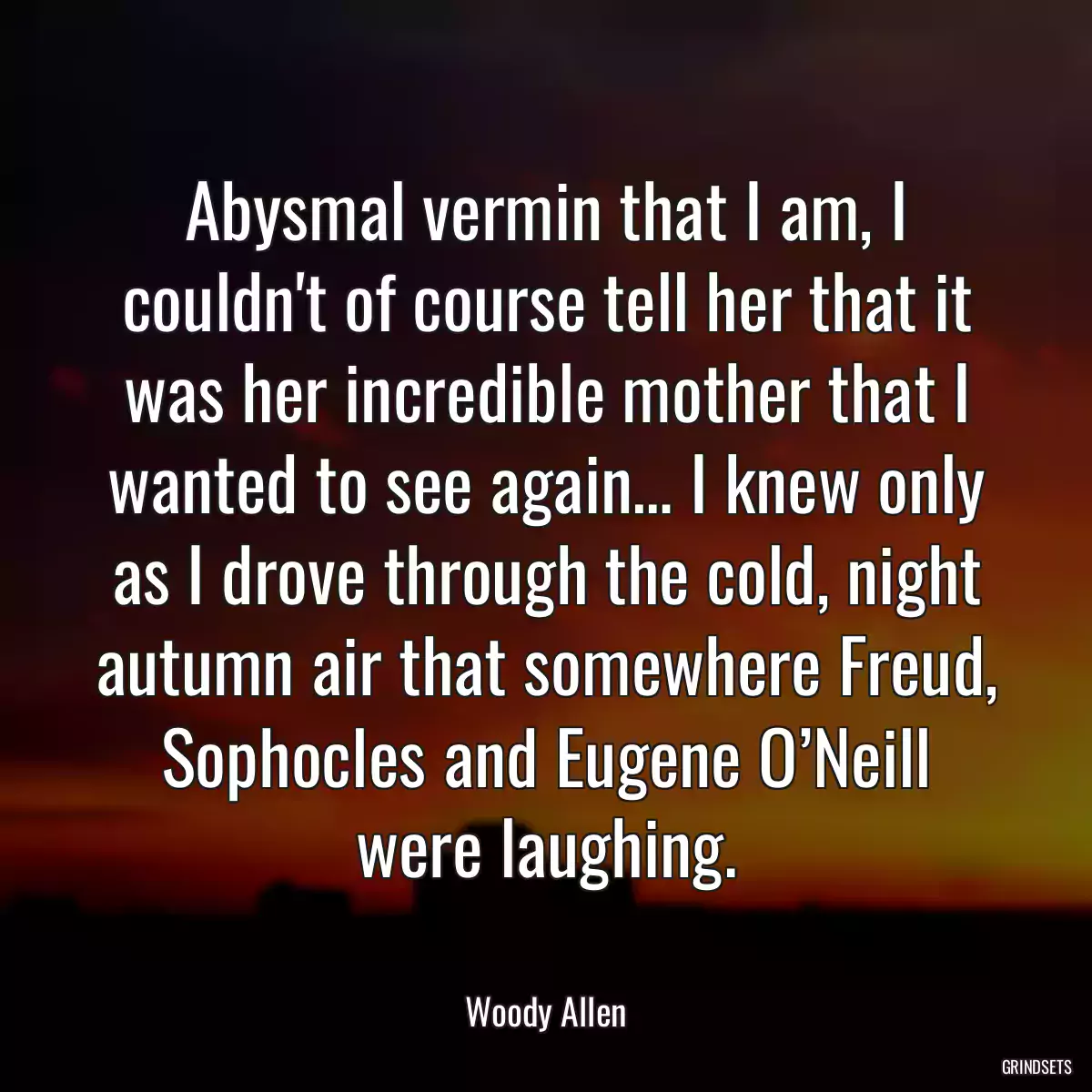 Abysmal vermin that I am, I couldn\'t of course tell her that it was her incredible mother that I wanted to see again… I knew only as I drove through the cold, night autumn air that somewhere Freud, Sophocles and Eugene O’Neill were laughing.