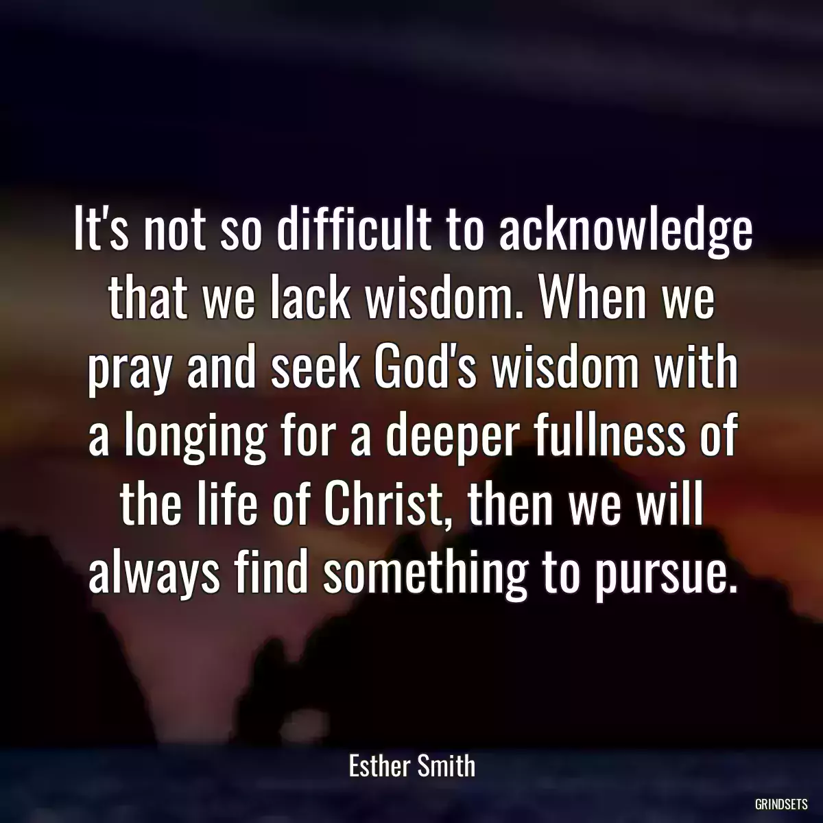 It\'s not so difficult to acknowledge that we lack wisdom. When we pray and seek God\'s wisdom with a longing for a deeper fullness of the life of Christ, then we will always find something to pursue.