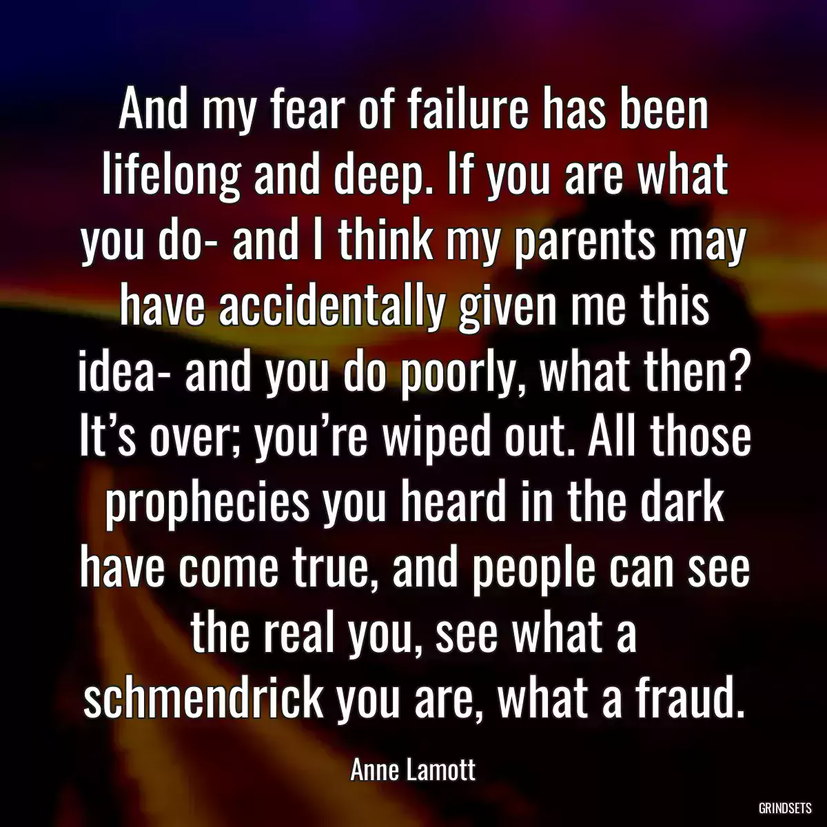 And my fear of failure has been lifelong and deep. If you are what you do- and I think my parents may have accidentally given me this idea- and you do poorly, what then? It’s over; you’re wiped out. All those prophecies you heard in the dark have come true, and people can see the real you, see what a schmendrick you are, what a fraud.