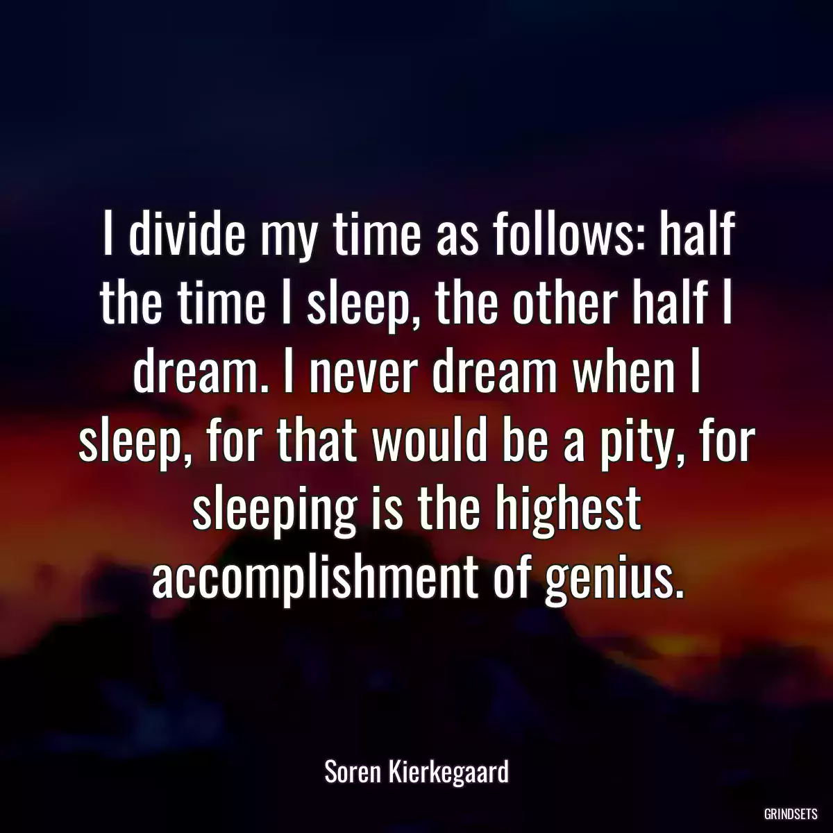 I divide my time as follows: half the time I sleep, the other half I dream. I never dream when I sleep, for that would be a pity, for sleeping is the highest accomplishment of genius.