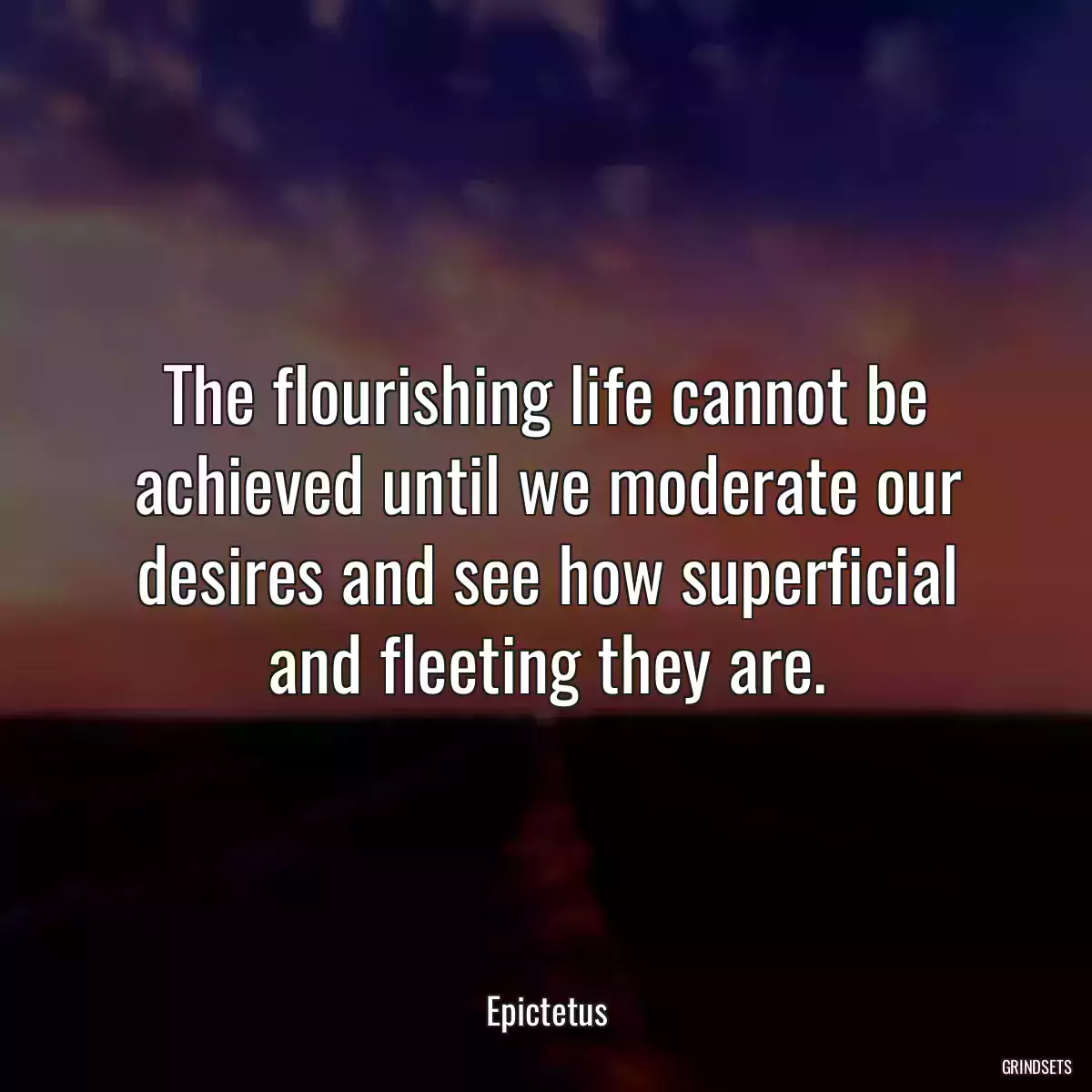 The flourishing life cannot be achieved until we moderate our desires and see how superficial and fleeting they are.