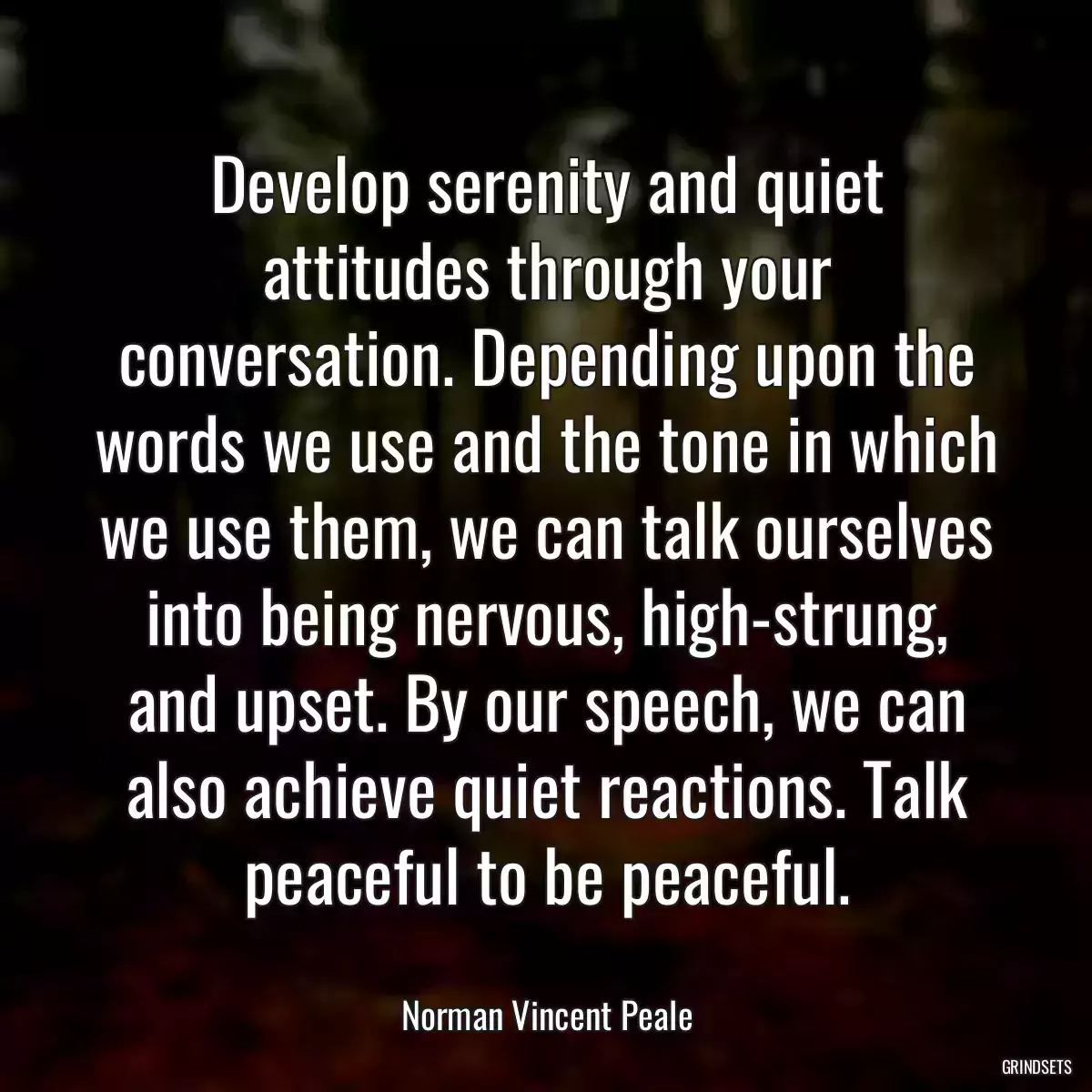 Develop serenity and quiet attitudes through your conversation. Depending upon the words we use and the tone in which we use them, we can talk ourselves into being nervous, high-strung, and upset. By our speech, we can also achieve quiet reactions. Talk peaceful to be peaceful.