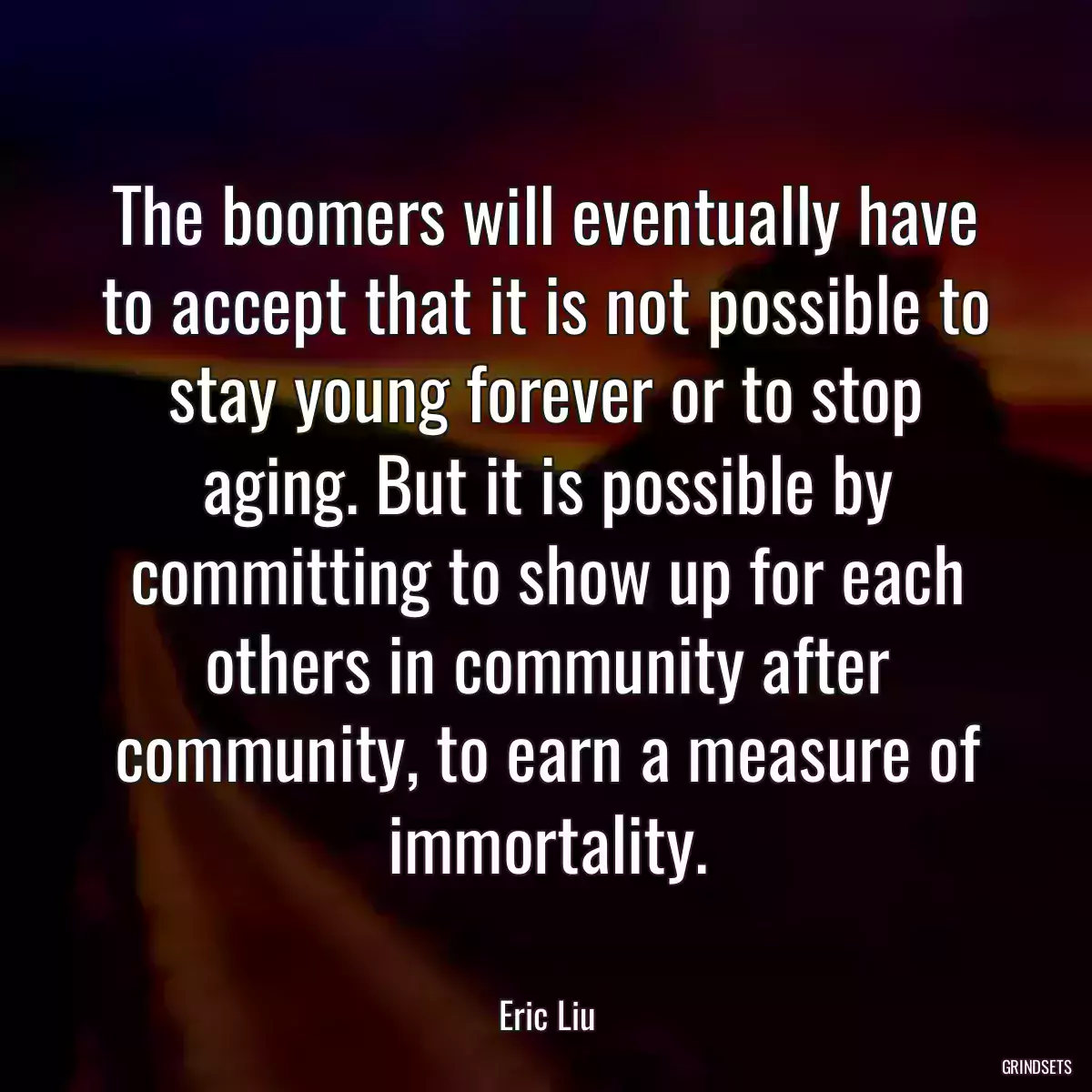 The boomers will eventually have to accept that it is not possible to stay young forever or to stop aging. But it is possible by committing to show up for each others in community after community, to earn a measure of immortality.