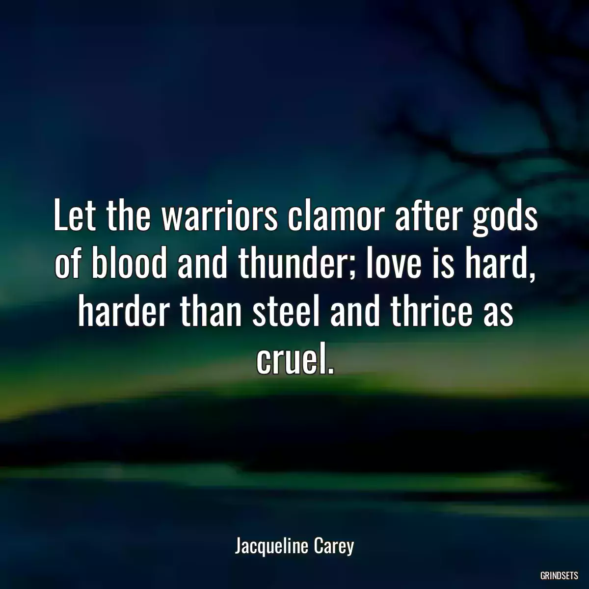 Let the warriors clamor after gods of blood and thunder; love is hard, harder than steel and thrice as cruel.