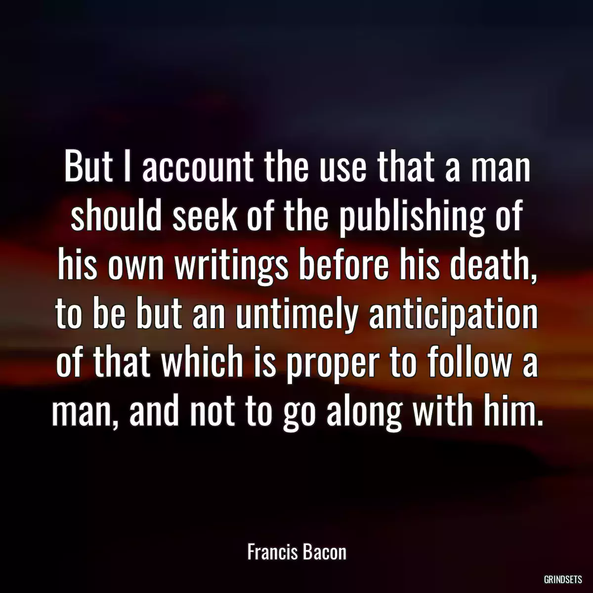 But I account the use that a man should seek of the publishing of his own writings before his death, to be but an untimely anticipation of that which is proper to follow a man, and not to go along with him.