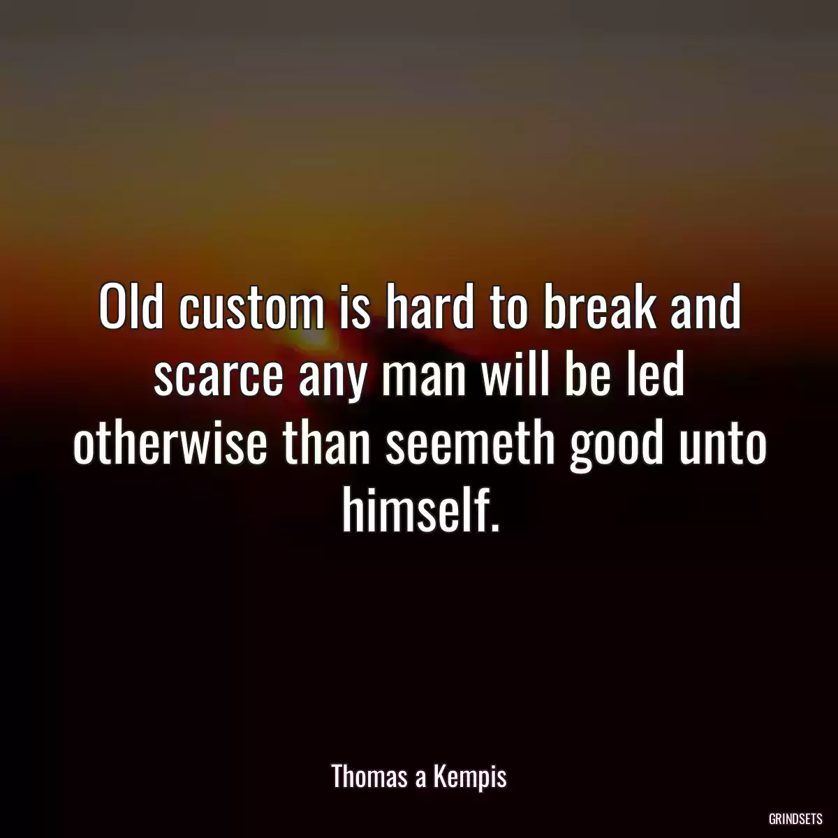 Old custom is hard to break and scarce any man will be led otherwise than seemeth good unto himself.