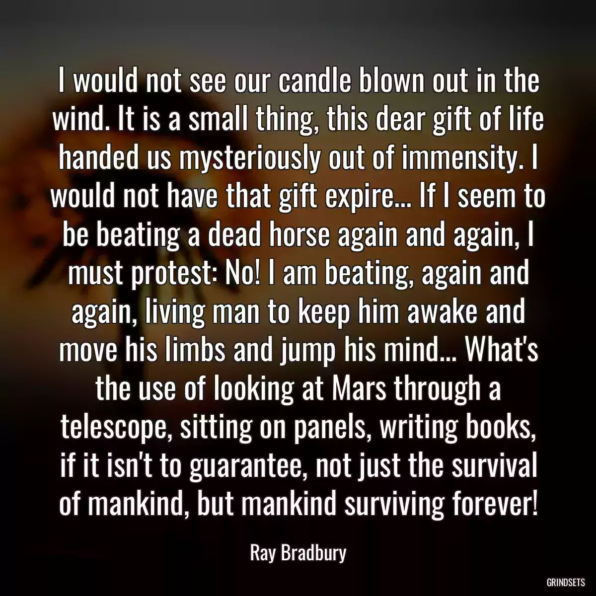 I would not see our candle blown out in the wind. It is a small thing, this dear gift of life handed us mysteriously out of immensity. I would not have that gift expire... If I seem to be beating a dead horse again and again, I must protest: No! I am beating, again and again, living man to keep him awake and move his limbs and jump his mind... What\'s the use of looking at Mars through a telescope, sitting on panels, writing books, if it isn\'t to guarantee, not just the survival of mankind, but mankind surviving forever!