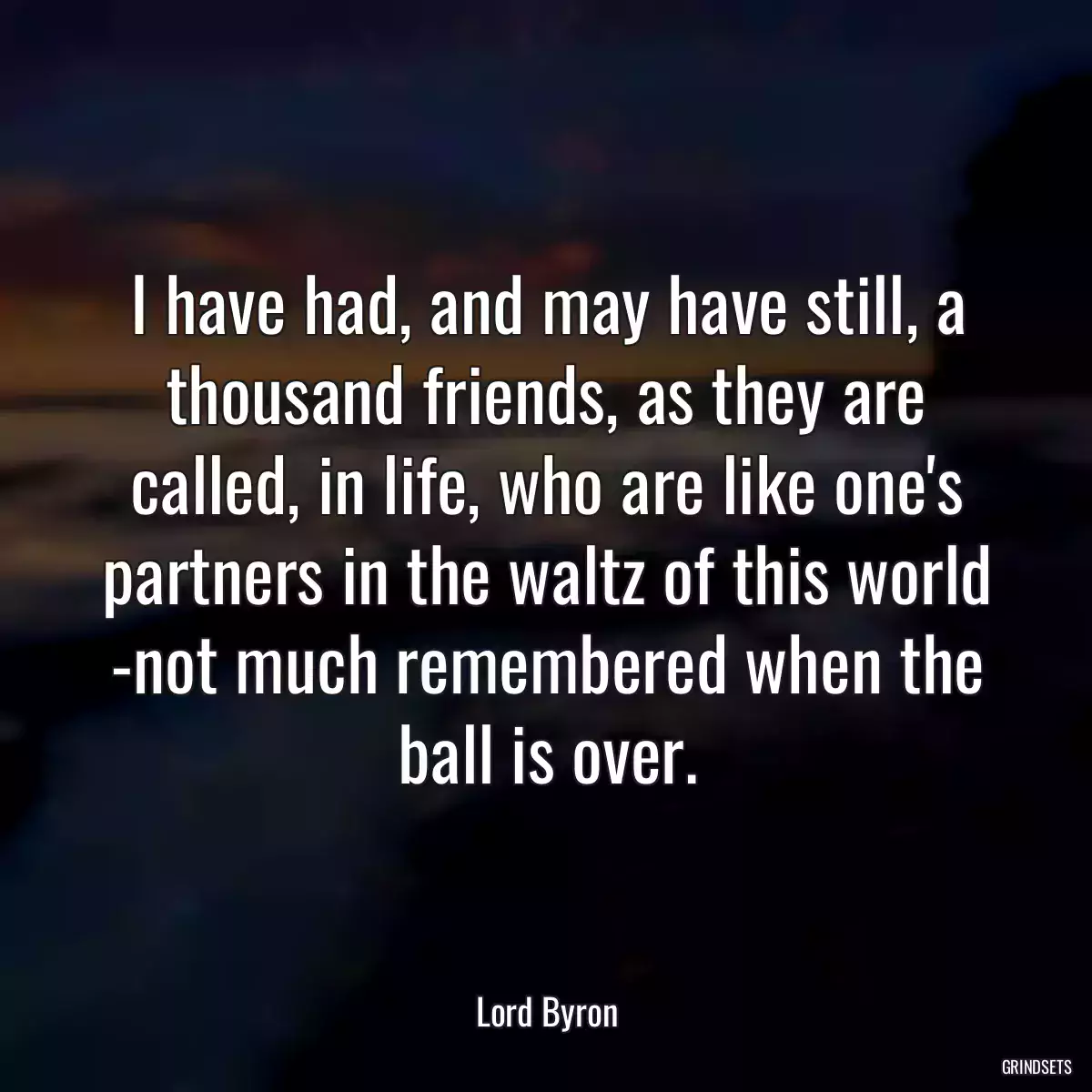 I have had, and may have still, a thousand friends, as they are called, in life, who are like one\'s partners in the waltz of this world -not much remembered when the ball is over.