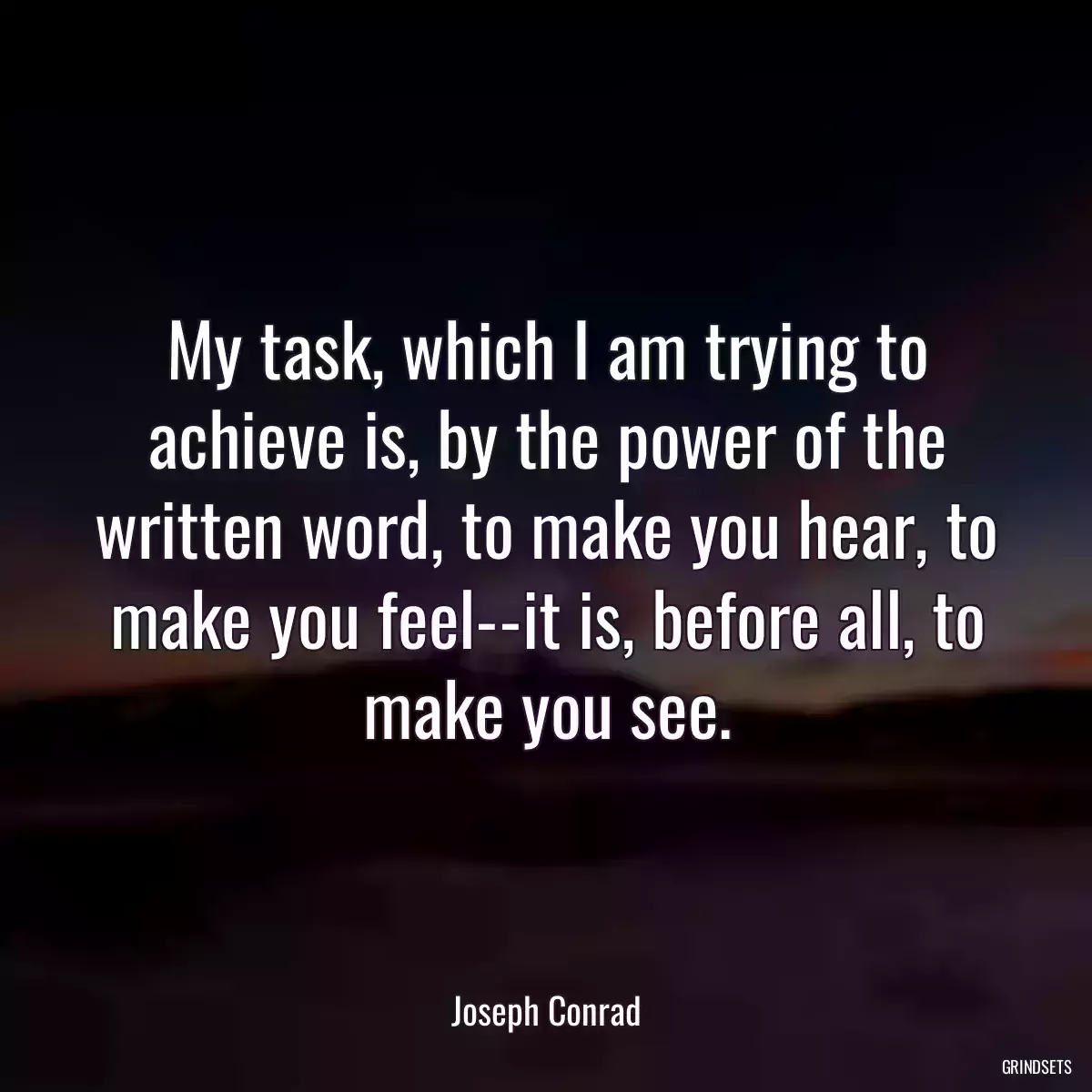 My task, which I am trying to achieve is, by the power of the written word, to make you hear, to make you feel--it is, before all, to make you see.