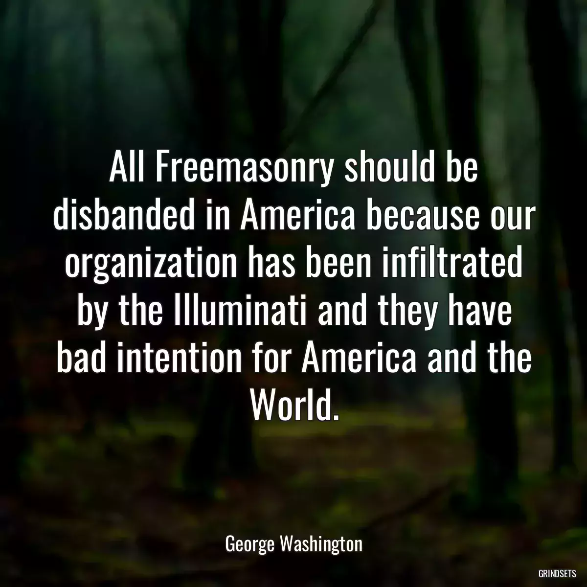 All Freemasonry should be disbanded in America because our organization has been infiltrated by the Illuminati and they have bad intention for America and the World.