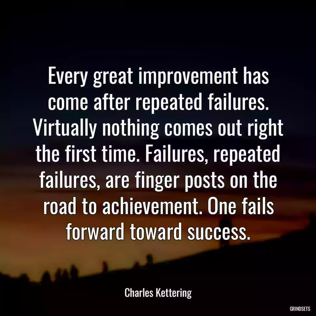 Every great improvement has come after repeated failures. Virtually nothing comes out right the first time. Failures, repeated failures, are finger posts on the road to achievement. One fails forward toward success.