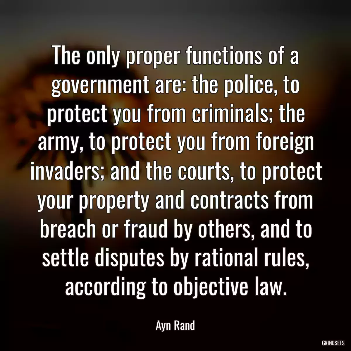 The only proper functions of a government are: the police, to protect you from criminals; the army, to protect you from foreign invaders; and the courts, to protect your property and contracts from breach or fraud by others, and to settle disputes by rational rules, according to objective law.