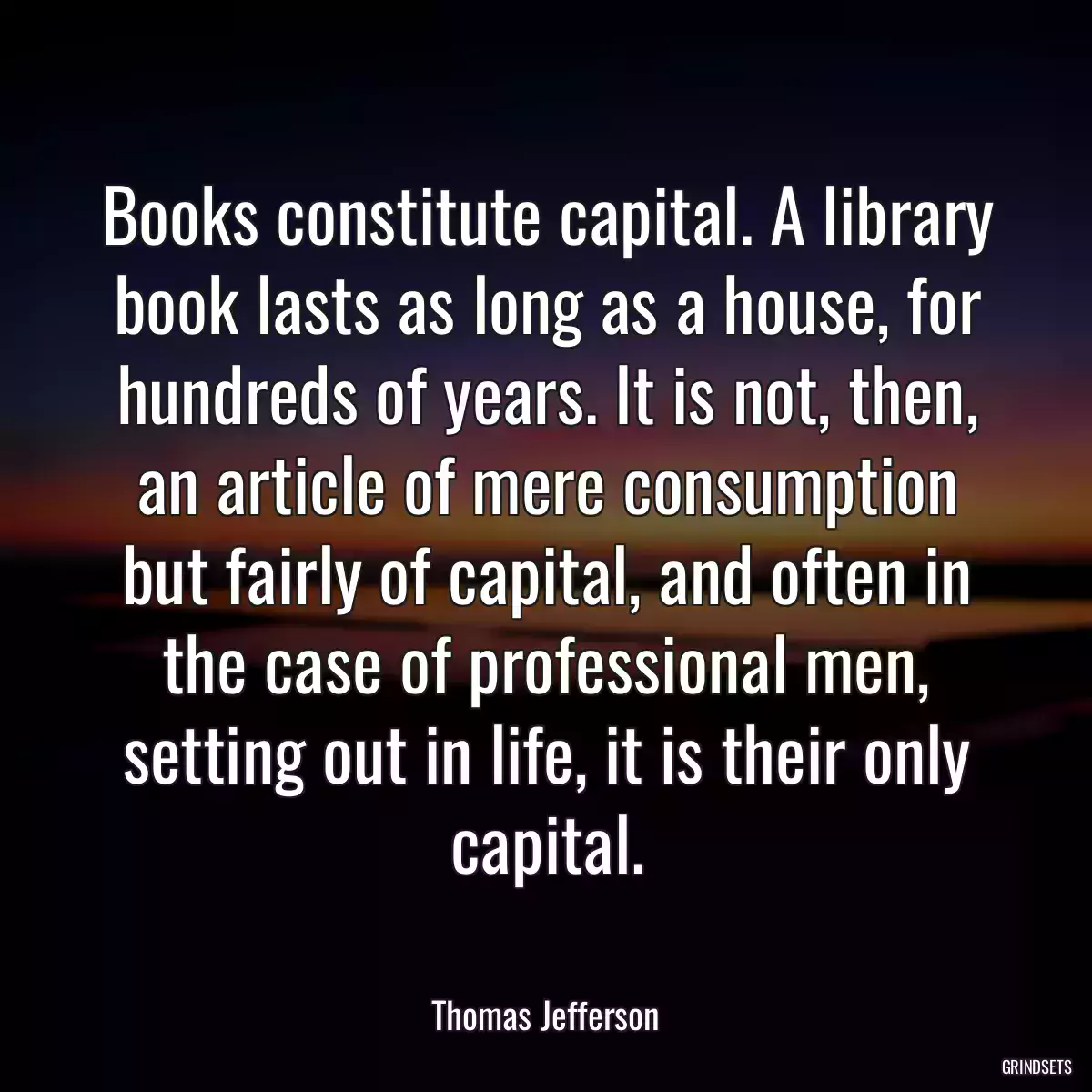Books constitute capital. A library book lasts as long as a house, for hundreds of years. It is not, then, an article of mere consumption but fairly of capital, and often in the case of professional men, setting out in life, it is their only capital.
