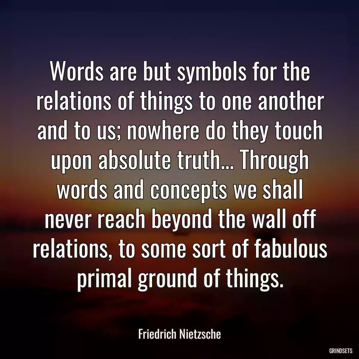 Words are but symbols for the relations of things to one another and to us; nowhere do they touch upon absolute truth... Through words and concepts we shall never reach beyond the wall off relations, to some sort of fabulous primal ground of things.