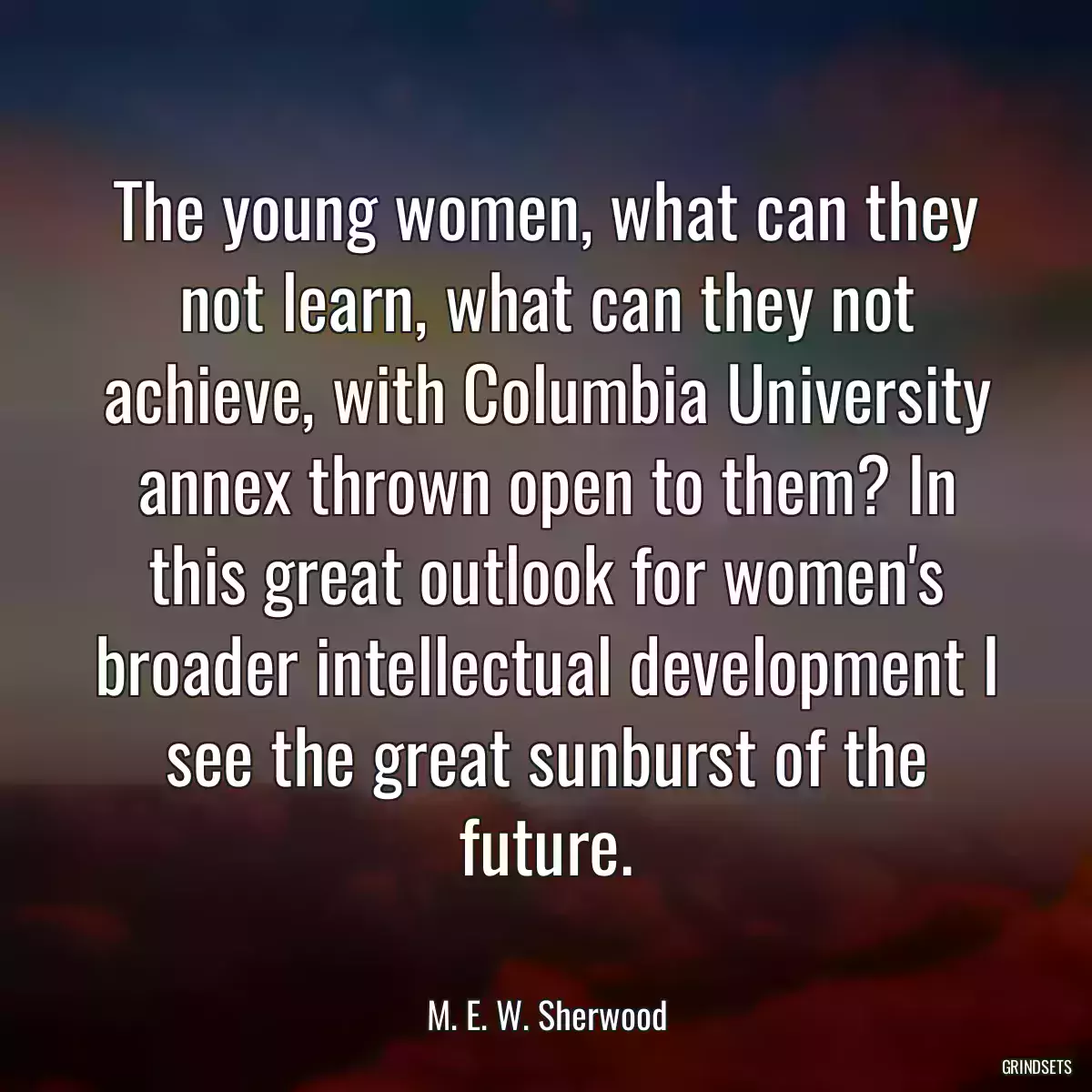 The young women, what can they not learn, what can they not achieve, with Columbia University annex thrown open to them? In this great outlook for women\'s broader intellectual development I see the great sunburst of the future.