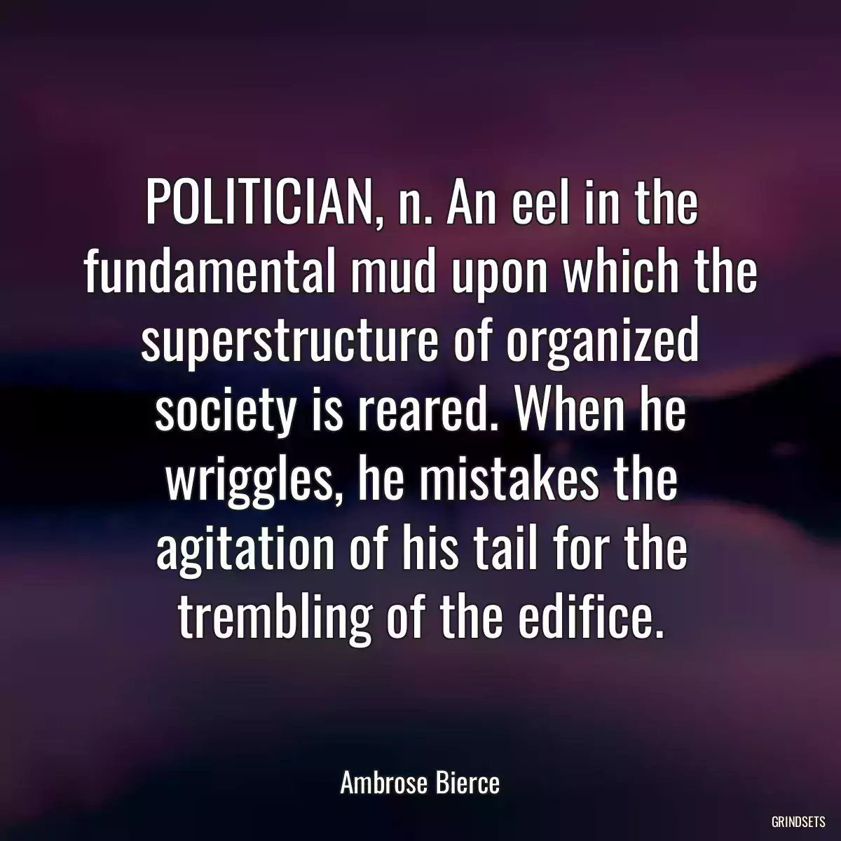 POLITICIAN, n. An eel in the fundamental mud upon which the superstructure of organized society is reared. When he wriggles, he mistakes the agitation of his tail for the trembling of the edifice.