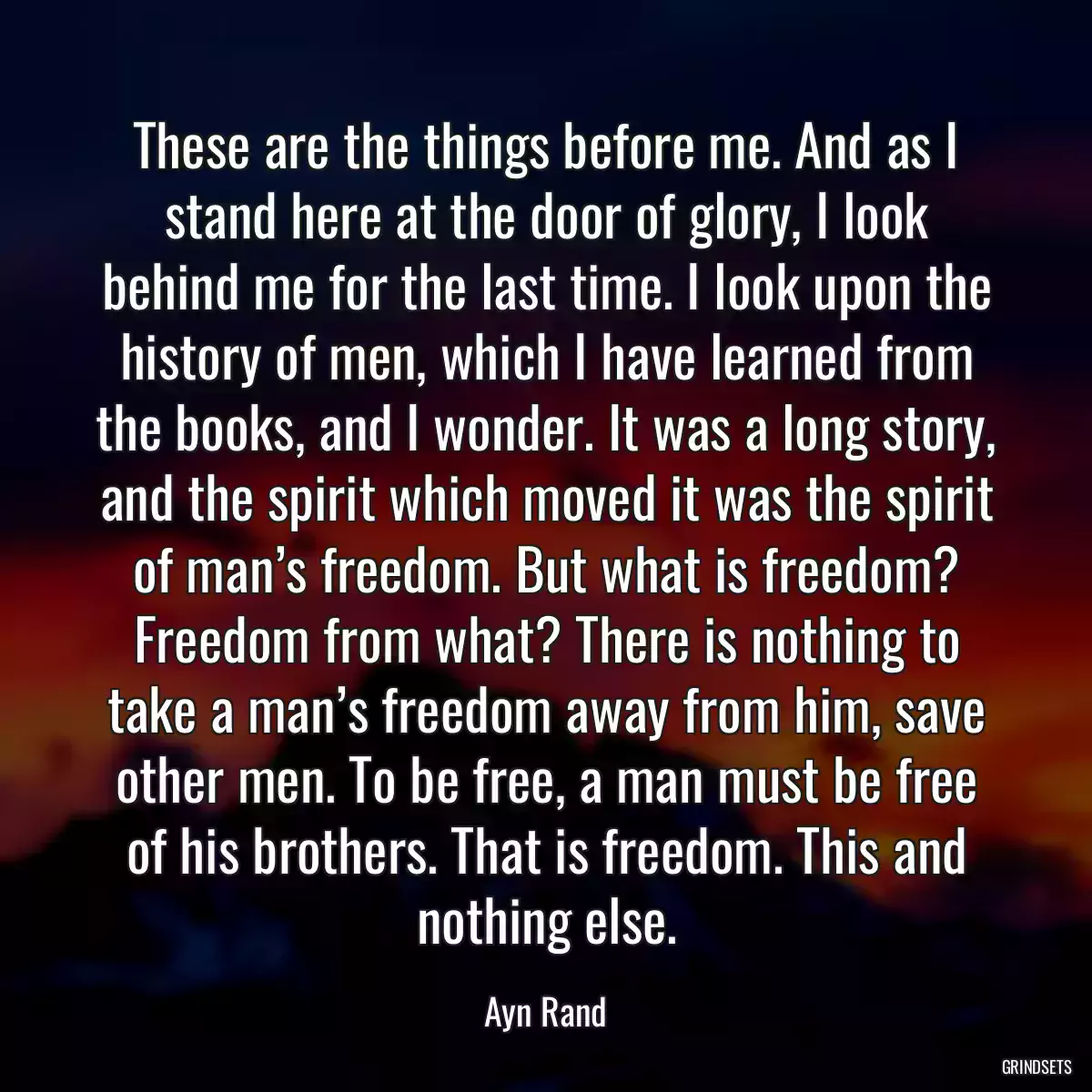 These are the things before me. And as I stand here at the door of glory, I look behind me for the last time. I look upon the history of men, which I have learned from the books, and I wonder. It was a long story, and the spirit which moved it was the spirit of man’s freedom. But what is freedom? Freedom from what? There is nothing to take a man’s freedom away from him, save other men. To be free, a man must be free of his brothers. That is freedom. This and nothing else.