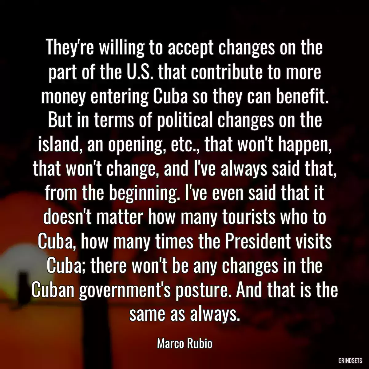 They\'re willing to accept changes on the part of the U.S. that contribute to more money entering Cuba so they can benefit. But in terms of political changes on the island, an opening, etc., that won\'t happen, that won\'t change, and I\'ve always said that, from the beginning. I\'ve even said that it doesn\'t matter how many tourists who to Cuba, how many times the President visits Cuba; there won\'t be any changes in the Cuban government\'s posture. And that is the same as always.