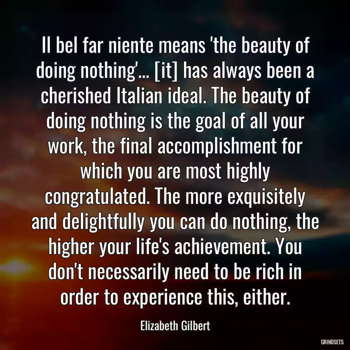 Il bel far niente means \'the beauty of doing nothing\'... [it] has always been a cherished Italian ideal. The beauty of doing nothing is the goal of all your work, the final accomplishment for which you are most highly congratulated. The more exquisitely and delightfully you can do nothing, the higher your life\'s achievement. You don\'t necessarily need to be rich in order to experience this, either.