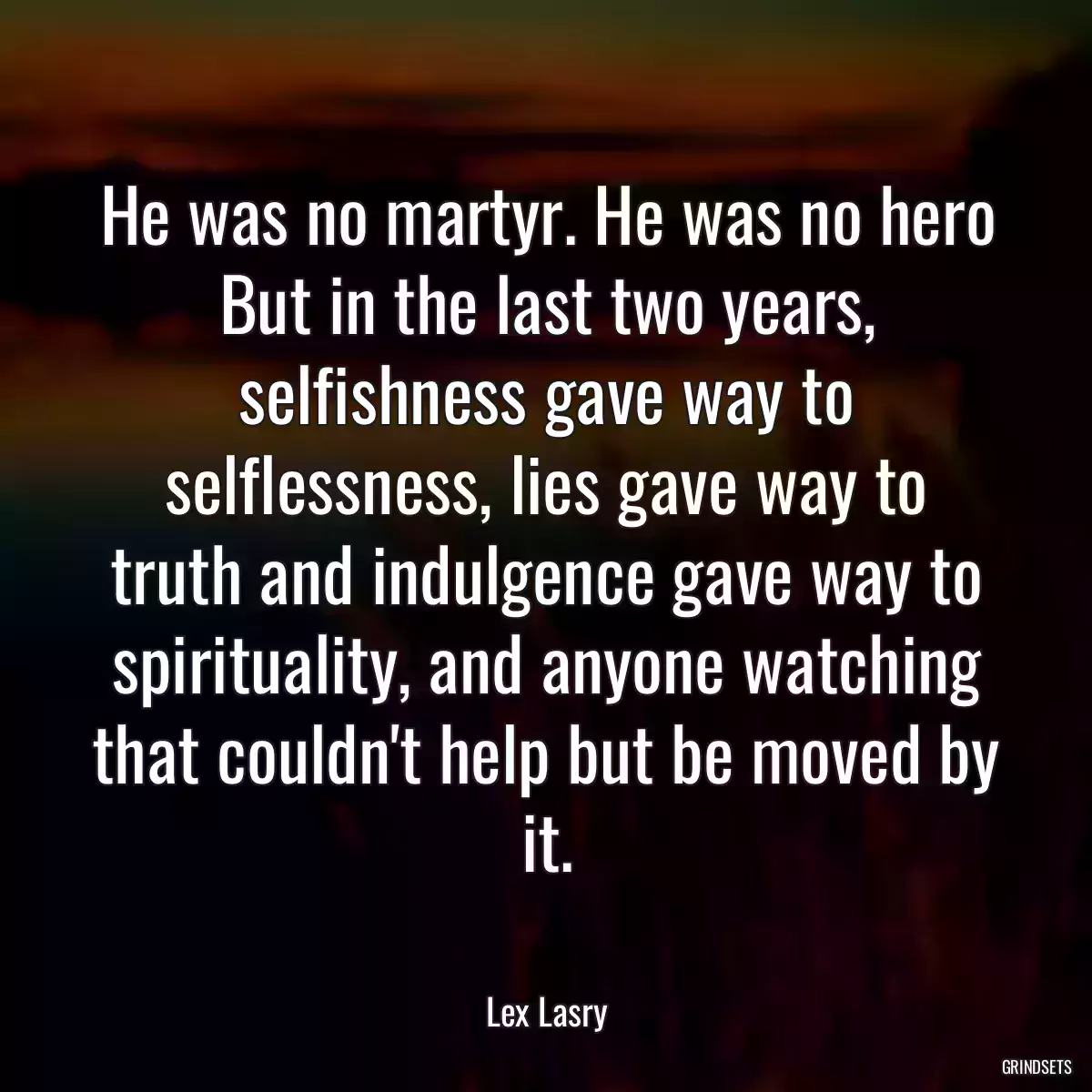 He was no martyr. He was no hero But in the last two years, selfishness gave way to selflessness, lies gave way to truth and indulgence gave way to spirituality, and anyone watching that couldn\'t help but be moved by it.