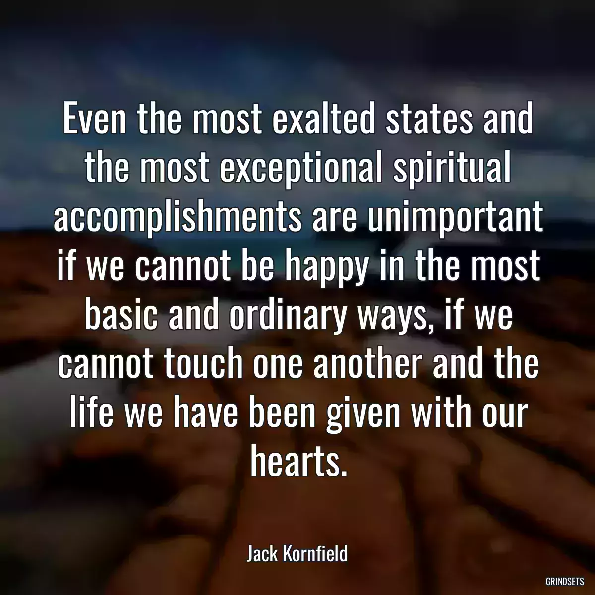 Even the most exalted states and the most exceptional spiritual accomplishments are unimportant if we cannot be happy in the most basic and ordinary ways, if we cannot touch one another and the life we have been given with our hearts.