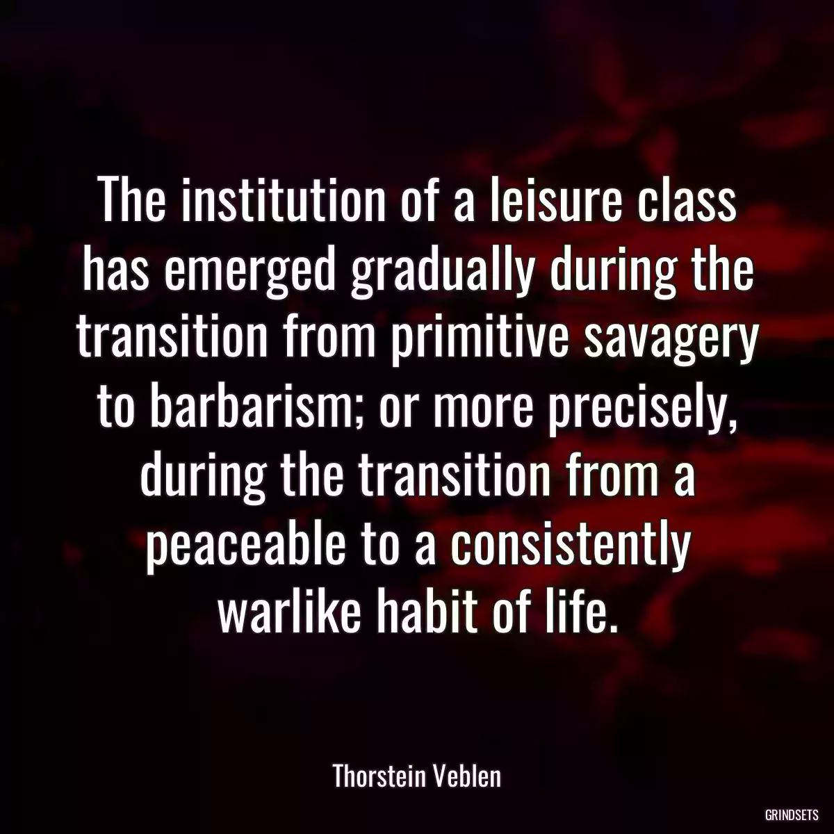 The institution of a leisure class has emerged gradually during the transition from primitive savagery to barbarism; or more precisely, during the transition from a peaceable to a consistently warlike habit of life.