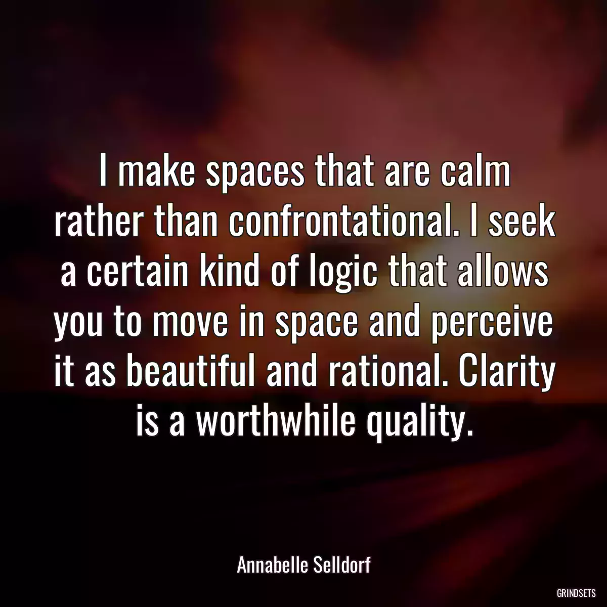 I make spaces that are calm rather than confrontational. I seek a certain kind of logic that allows you to move in space and perceive it as beautiful and rational. Clarity is a worthwhile quality.