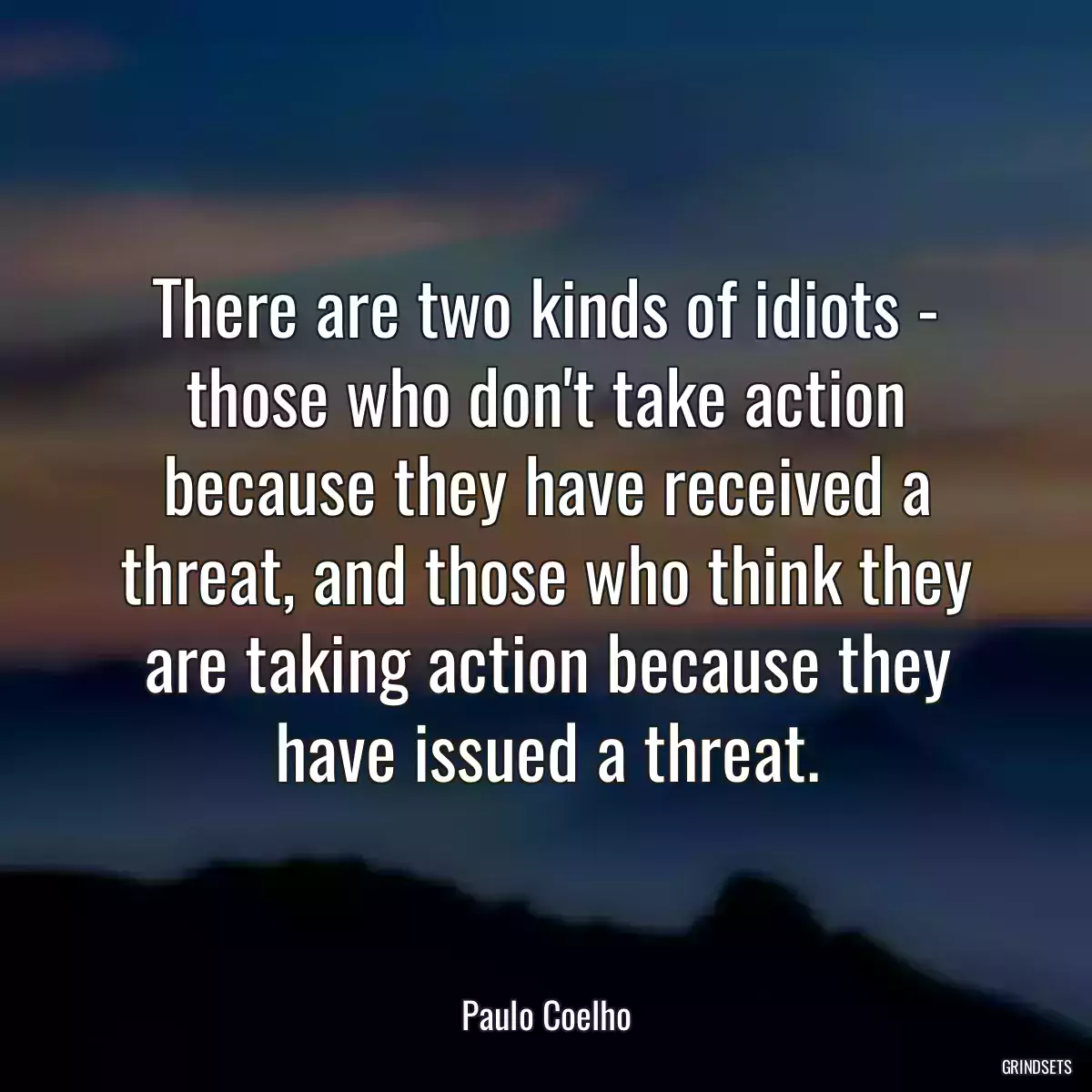 There are two kinds of idiots - those who don\'t take action because they have received a threat, and those who think they are taking action because they have issued a threat.