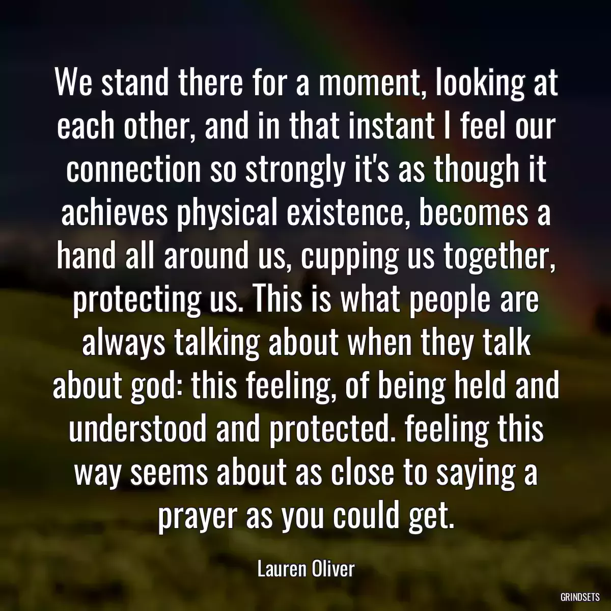 We stand there for a moment, looking at each other, and in that instant I feel our connection so strongly it\'s as though it achieves physical existence, becomes a hand all around us, cupping us together, protecting us. This is what people are always talking about when they talk about god: this feeling, of being held and understood and protected. feeling this way seems about as close to saying a prayer as you could get.