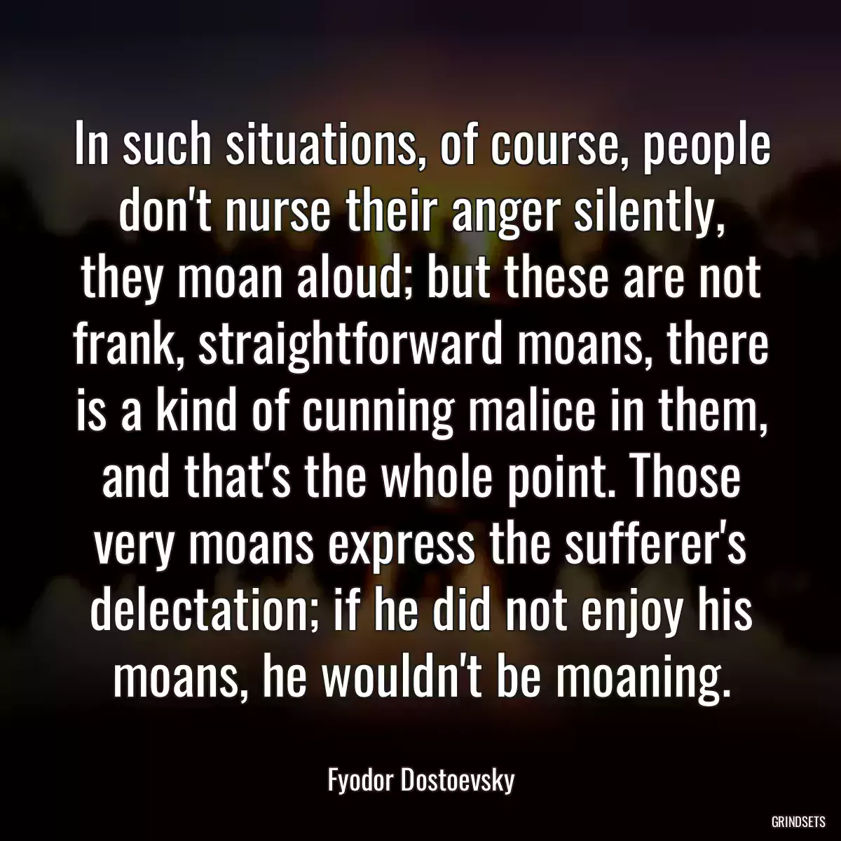 In such situations, of course, people don\'t nurse their anger silently, they moan aloud; but these are not frank, straightforward moans, there is a kind of cunning malice in them, and that\'s the whole point. Those very moans express the sufferer\'s delectation; if he did not enjoy his moans, he wouldn\'t be moaning.