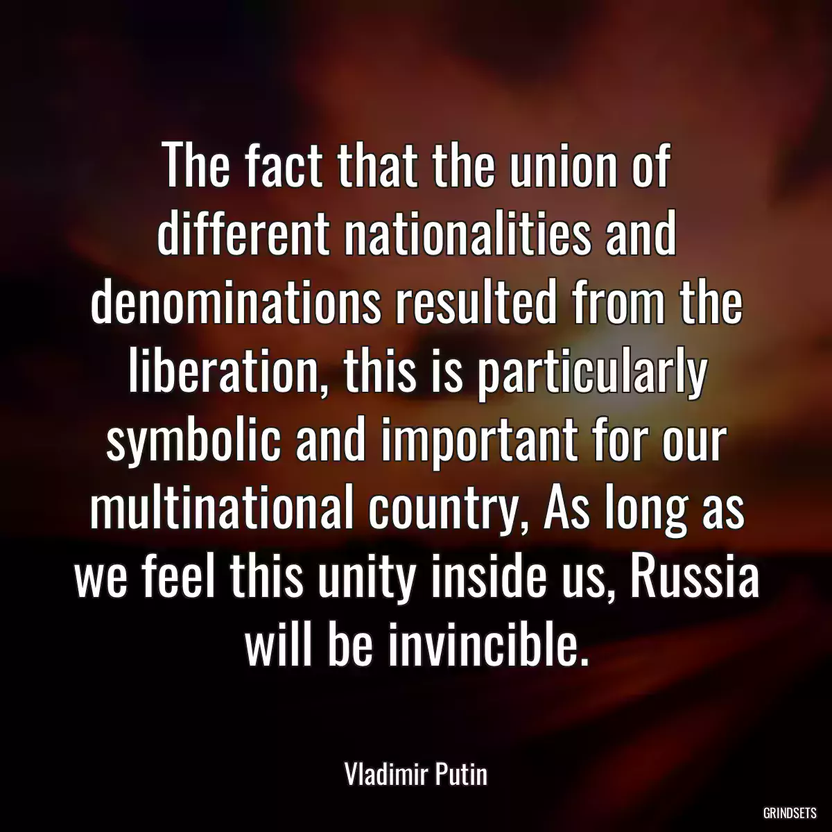 The fact that the union of different nationalities and denominations resulted from the liberation, this is particularly symbolic and important for our multinational country, As long as we feel this unity inside us, Russia will be invincible.