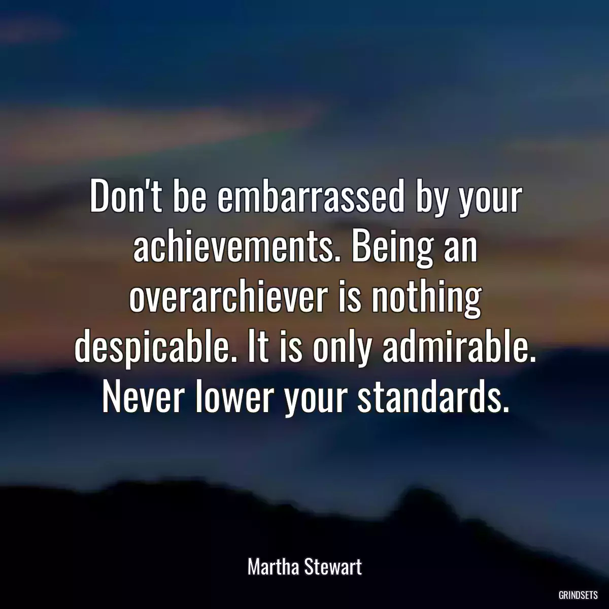 Don\'t be embarrassed by your achievements. Being an overarchiever is nothing despicable. It is only admirable. Never lower your standards.