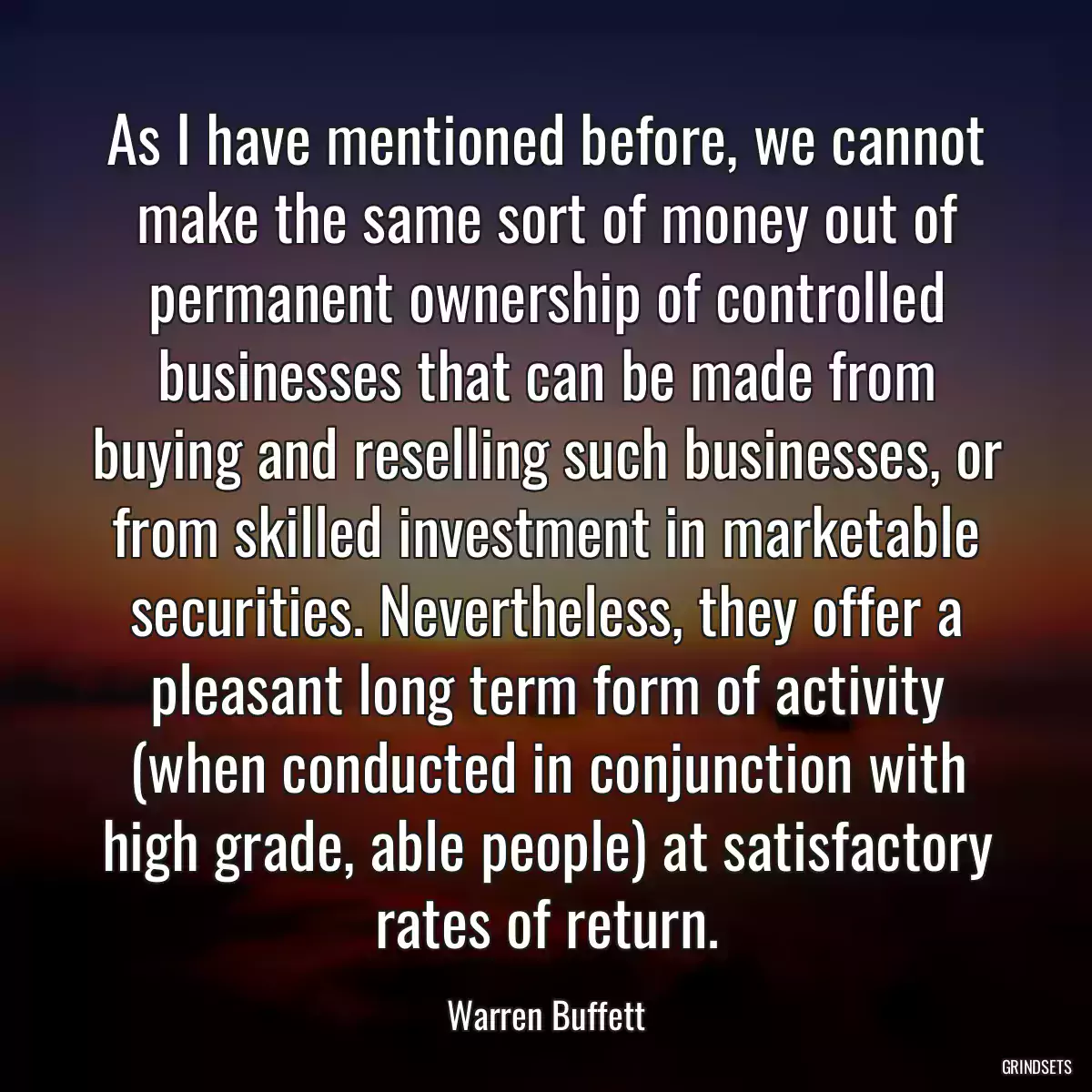 As I have mentioned before, we cannot make the same sort of money out of permanent ownership of controlled businesses that can be made from buying and reselling such businesses, or from skilled investment in marketable securities. Nevertheless, they offer a pleasant long term form of activity (when conducted in conjunction with high grade, able people) at satisfactory rates of return.