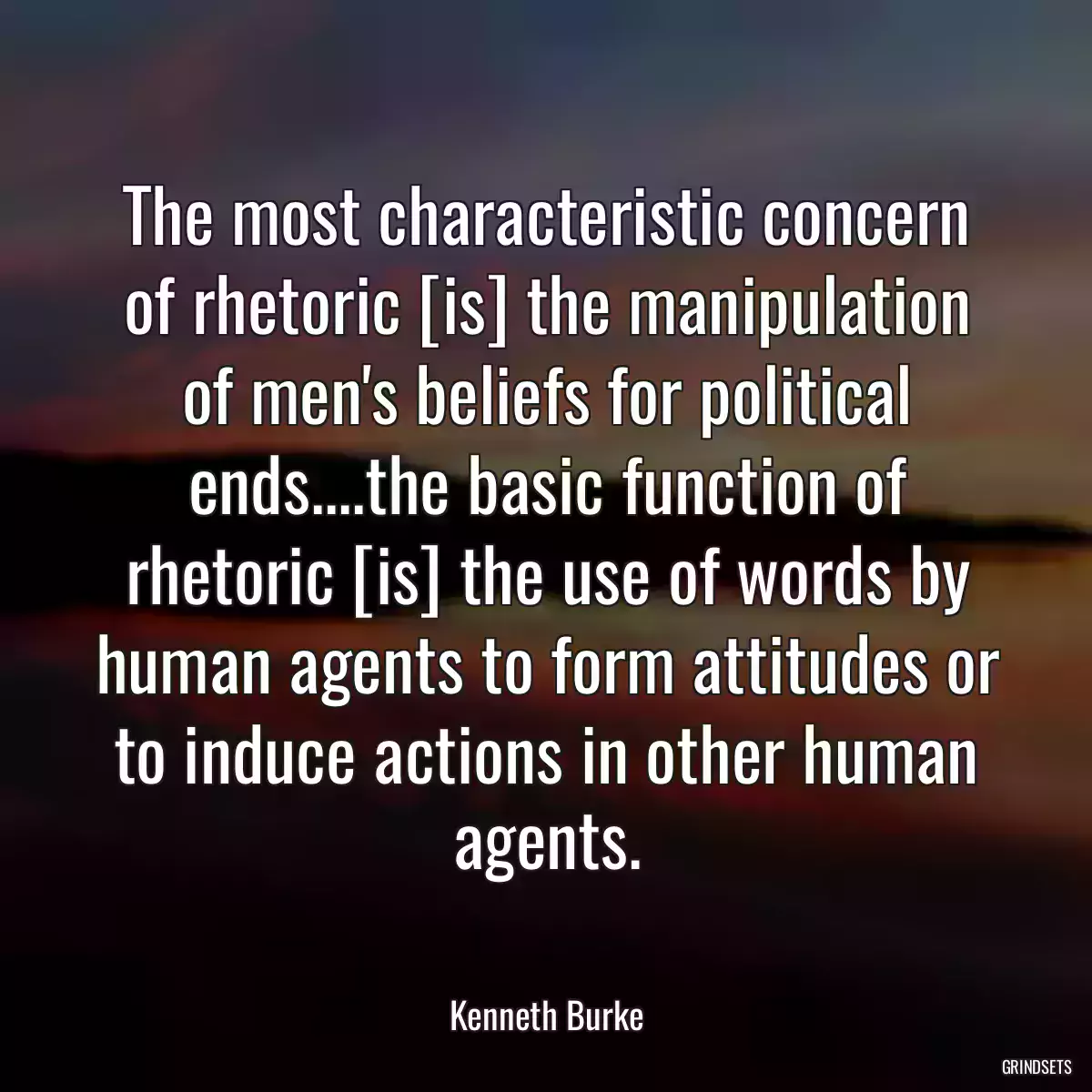 The most characteristic concern of rhetoric [is] the manipulation of men\'s beliefs for political ends....the basic function of rhetoric [is] the use of words by human agents to form attitudes or to induce actions in other human agents.