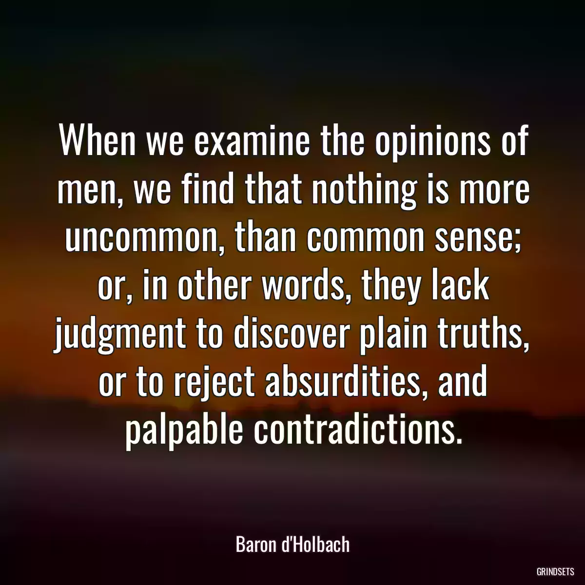 When we examine the opinions of men, we find that nothing is more uncommon, than common sense; or, in other words, they lack judgment to discover plain truths, or to reject absurdities, and palpable contradictions.