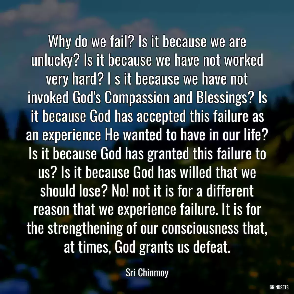 Why do we fail? Is it because we are unlucky? Is it because we have not worked very hard? I s it because we have not invoked God\'s Compassion and Blessings? Is it because God has accepted this failure as an experience He wanted to have in our life? Is it because God has granted this failure to us? Is it because God has willed that we should lose? No! not it is for a different reason that we experience failure. It is for the strengthening of our consciousness that, at times, God grants us defeat.